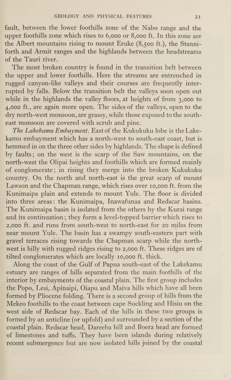 fault, between the lower foothills zone of the Nabo range and the upper foothills zone which rises to 6,000 or 8,000 ft. In this zone are the Albert mountains rising to mount Eruke (8,500 ft.), the Stanni- forth and Armit ranges and the highlands between the headstreams of the Tauri river. The most broken country is found in the transition belt between the upper and lower foothills. Here the streams are entrenched in rugged canyon-like valleys and their courses are frequently inter- rupted by falls. Below the transition belt the valleys soon open out while in the highlands the valley floors, at heights of from 3,000 to 4,000 ft., are again more open. The sides of the valleys, open to the dry north-west monsoon, are grassy, while those exposed to the south- east monsoon are covered with scrub and pine. The Lakekamu Embayment. East of the Kukukuku lobe is the Lake- kamu embayment which has a north-west to south-east coast, but is hemmed in on the three other sides by highlands. The shape is defined by faults; on the west is the scarp of the Saw mountains, on the north-west the Olipai heights and foothills which are formed mainly of conglomerate; in rising they merge into the broken Kukukuku country. On the north and north-east is the great scarp of mount Lawson and the Chapman range, which rises over 10,000 ft. from the Kunimaipa plain and extends to mount Yule. The floor is divided into three areas: the Kunimaipa, Inawafunaa and Redscar basins. The Kunimaipa basin is isolated from the others by the Kurai range and its continuation ; they form a level-topped barrier which rises to 2,000 ft. and runs from south-west to north-east for 20 miles from near mount Yule. The basin has a swampy south-eastern part with _ gravel terraces rising towards the Chapman scarp while the north- _ west is hilly with rugged ridges rising to 2,000 ft. These ridges are of tilted conglomerates which are locally 10,000 ft. thick. Along the coast of the Gulf of Papua south-east of the Lakekamu estuary are ranges of hills separated from the main foothills of the interior by embayments of the coastal plain. The first group includes _ the Popo, Lesi, Apinaipi, Oiapu and Maiva hills which have all been formed by Pliocene folding. There is a second group of hills from the _ Mekeo foothills to the coast between cape Suckling and Hisiu on the west side of Redscar bay. Each of the hills in these two groups is formed by an anticline (or upfold) and surrounded by a section of the coastal plain. Redscar head, Dareeba hill and Boera head are formed of limestones and tuffs. They have been islands during relatively recent submergence but are now isolated hills joined by the coastal