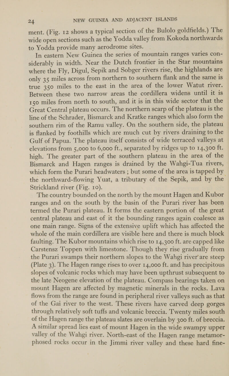 ment. (Fig. 12 shows a typical section of the Bulolo goldfields.) ‘The wide open sections such as the Yodda valley from Kokoda northwards to Yodda provide many aerodrome sites. In eastern New Guinea the series of mountain ranges varies con- siderably in width. Near the Dutch frontier in the Star mountains where the Fly, Digul, Sepik and Sobger rivers rise, the highlands are only 35 miles across from northern to southern flank and the same is true 350 miles to the east in the area of the lower Watut river. Between these two narrow areas the cordillera widens until it 1s 150 miles from north to south, and it is in this wide sector that the Great Central plateau occurs. The northern scarp of the plateau is the line of the Schrader, Bismarck and Kratke ranges which also form the southern rim of the Ramu valley. On the southern side, the plateau is flanked by foothills which are much cut by rivers draining to the Gulf of Papua. The plateau itself consists of wide terraced valleys at elevations from 5,000 to 6,000 ft., separated by ridges up to 14,300 ft. high. The greater part of the southern plateau in the area of the Bismarck and Hagen ranges is drained by the Wahgi-Tua rivers, which form the Purari headwaters ; but some of the area is tapped by the northward-flowing Yuat, a tributary of the Sepik, and by the Strickland river (Fig. 10). The country bounded on the north by the mount Hagen and Kubor ranges and on the south by the basin of the Purari river has been termed the Purari plateau. It forms the eastern portion of the great central plateau and east of it the bounding ranges again coalesce as one main range. Signs of the extensive uplift which has affected the whole of the main cordillera are visible here and there is much block faulting. ‘The Kubor mountains which rise to 14,300 ft. are capped like Carstensz Toppen with limestone. hough they rise gradually from the Purari swamps their northern slopes to the Wahgi river’are steep (Plate 3). ‘The Hagen range rises to over 14,000 ft. and has precipitous slopes of volcanic rocks which may have been upthrust subsequent to the late Neogene elevation of the plateau. Compass bearings taken on mount Hagen are affected by magnetic minerals in the rocks. Lava flows from the range are found in peripheral river valleys such as that of the Gai river to the west. These rivers have carved deep gorges through relatively soft tuffs and volcanic breccia. Twenty miles south of the Hagen range the plateau slates are overlain by 300 ft. of breccia. A similar spread lies east of mount Hagen in the wide swampy upper valley of the Wahgi river. North-east of the Hagen range metamor- phosed rocks occur in the Jimmi river valley and these hard fine-