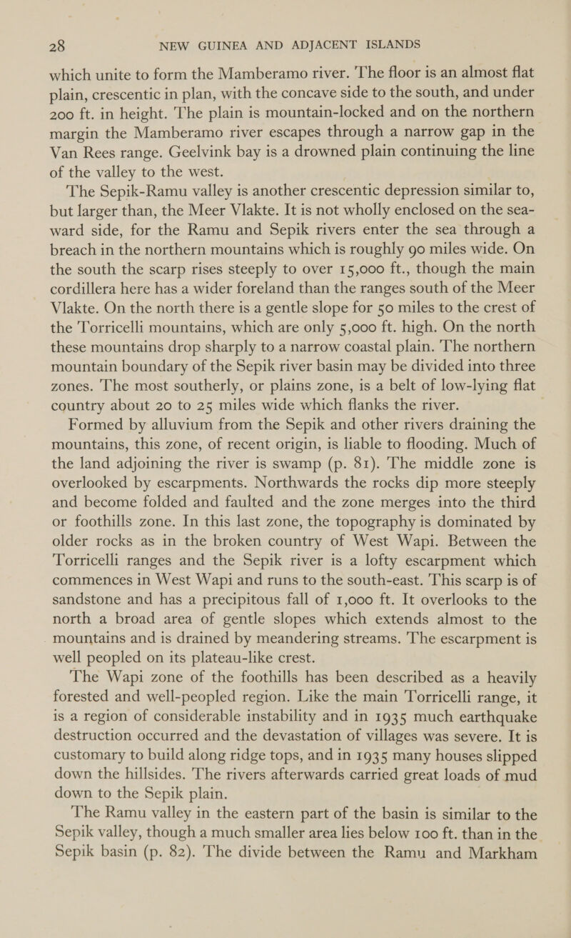which unite to form the Mamberamo river. 'The floor is an almost flat plain, crescentic in plan, with the concave side to the south, and under 200 ft. in height. The plain is mountain-locked and on the northern margin the Mamberamo river escapes through a narrow gap in the Van Rees range. Geelvink bay is a drowned plain continuing the line of the valley to the west. The Sepik-Ramu valley is another crescentic depression similar to, but larger than, the Meer Vlakte. It is not wholly enclosed on the sea- ward side, for the Ramu and Sepik rivers enter the sea through a breach in the northern mountains which is roughly go miles wide. On the south the scarp rises steeply to over 15,000 ft., though the main cordillera here has a wider foreland than the ranges south of the Meer Vlakte. On the north there is a gentle slope for 50 miles to the crest of the Torricelli mountains, which are only 5,000 ft. high. On the north these mountains drop sharply to a narrow coastal plain. The northern mountain boundary of the Sepik river basin may be divided into three zones. The most southerly, or plains zone, is a belt of low-lying flat country about 20 to 25 miles wide which flanks the river. . Formed by alluvium from the Sepik and other rivers draining the mountains, this zone, of recent origin, is liable to flooding. Much of the land adjoining the river is swamp (p. 81). The middle zone is overlooked by escarpments. Northwards the rocks dip more steeply and become folded and faulted and the zone merges into the third or foothills zone. In this last zone, the topography is dominated by older rocks as in the broken country of West Wapi. Between the Torricelli ranges and the Sepik river is a lofty escarpment which commences in West Wapi and runs to the south-east. This scarp is of sandstone and has a precipitous fall of 1,000 ft. It overlooks to the north a broad area of gentle slopes which extends almost to the - mountains and is drained by meandering streams. 'The escarpment is well peopled on its plateau-like crest. The Wapi zone of the foothills has been described as a heavily forested and well-peopled region. Like the main Torricelli range, it is a region of considerable instability and in 1935 much earthquake destruction occurred and the devastation of villages was severe. It is customary to build along ridge tops, and in 1935 many houses slipped down the hillsides. The rivers afterwards carried great loads of mud down to the Sepik plain. The Ramu valley in the eastern part of the basin is similar to the Sepik valley, though a much smaller area lies below 100 ft. than in the. Sepik basin (p. 82). The divide between the Ramu and Markham