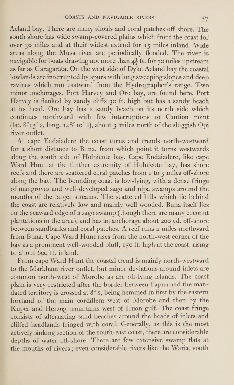 Acland bay. There are many shoals and coral patches off-shore. The south shore has wide swamp-covered plains which front the coast for over 30 miles and at their widest extend for 15 miles inland. Wide areas along the Musa river are periodically flooded. The river is navigable for boats drawing not more than 44 ft. for 70 miles upstream as far as Garagarata. On the west side of Dyke Acland bay the coastal lowlands are interrupted by spurs with long sweeping slopes and deep ravines which run eastward from the Hydrographer’s range. Two minor anchorages, Port Harvey and Oro bay, are found here. Port Harvey is flanked by sandy cliffs 30 ft. high but has a sandy beach at its head. Oro bay has a sandy beach on its north side which continues northward with few interruptions to Caution point (lat. 8°15’ s, long. 148°10’ E), about 3 miles north of the sluggish Opi river outlet. At cape Endaiadere the coast turns and trends north-westward for a short distance to Buna, from which point it turns westwards along the south side of Holnicote bay. Cape Endaiadere, like cape Ward Hunt at the further extremity of Holnicote bay, has shore reefs and there are scattered coral patches from 1 to 5 miles off-shore along the bay. The bounding coast is low-lying, with a dense fringe of mangroves and well-developed sago and nipa swamps around the mouths of the larger streams. The scattered hills which lie behind the coast are relatively low and mainly well wooded. Buna itself lies on the seaward edge of a sago swamp (though there are many coconut plantations in the area), and has an anchorage about 200 yd. off-shore between sandbanks and coral patches. A reef runs 2 miles northward from Buna. Cape Ward Hunt rises from the north-west corner of the bay as a prominent well-wooded bluff, 150 ft. high at the coast, rising to about 600 ft. inland. From cape Ward Hunt the coastal trend is mainly north-westward to the Markham river outlet, but minor deviations around inlets are common north-west of Morobe as are off-lying islands. ‘The coast plain is very restricted after the border between Papua and the man- dated territory is crossed at 8° s, being hemmed in first by the eastern foreland of the main cordillera west of Morobe and then by the Kuper and Herzog mountains west of Huon gulf. The coast fringe consists of alternating sand beaches around the heads of inlets and cliffed headlands fringed with coral. Generally, as this is the most actively sinking section of the south-east coast, there are considerable depths of water off-shore. There are few extensive swamp flats at the mouths of rivers; even considerable rivers like the Waria, south