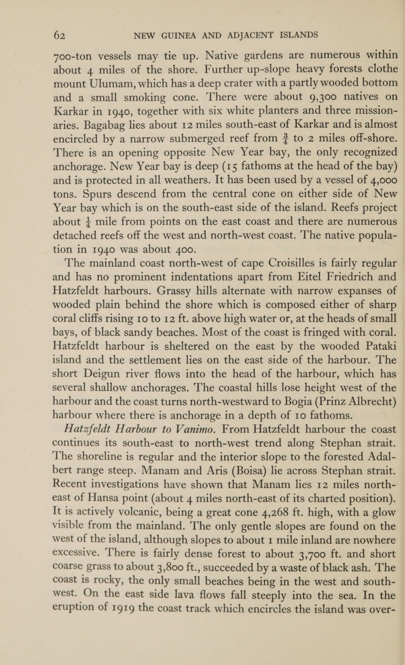 700-ton vessels may tie up. Native gardens are numerous within about 4 miles of the shore. Further up-slope heavy forests clothe mount Ulumam, which has a deep crater with a partly wooded bottom and a small smoking cone. There were about 9,300 natives on Karkar in 1940, together with six white planters and three mission- aries. Bagabag lies about 12 miles south-east of Karkar and is almost encircled by a narrow submerged reef from ? to 2 miles off-shore. There is an opening opposite New Year bay, the only recognized anchorage. New Year bay is deep (15 fathoms at the head of the bay) and is protected in all weathers. It has been used by a vessel of 4,000 tons. Spurs descend from the central cone on either side of New Year bay which is on the south-east side of the island. Reefs project about + mile from points on the east coast and there are numerous detached reefs off the west and north-west coast. ‘The native popula- tion in 1940 was about 400. The mainland coast north-west of cape Croisilles is fairly regular and has no prominent indentations apart from Eitel Friedrich and Hatzfeldt harbours. Grassy hills alternate with narrow expanses of wooded plain behind the shore which is composed either of sharp coral cliffs rising 10 to 12 ft. above high water or, at the heads of small bays, of black sandy beaches. Most of the coast is fringed with coral. Hatzfeldt harbour is sheltered on the east by the wooded Pataki island and the settlement lies on the east side of the harbour. The short Deigun river flows into the head of the harbour, which has several shallow anchorages. The coastal hills lose height west of the harbour and the coast turns north-westward to Bogia (Prinz Albrecht) harbour where there is anchorage in a depth of 10 fathoms. Hatzfeldt Harbour to Vanimo. From Hatzfeldt harbour the coast continues its south-east to north-west trend along Stephan strait. The shoreline is regular and the interior slope to the forested Adal- bert range steep. Manam and Aris (Boisa) lie across Stephan strait. Recent investigations have shown that Manam lies 12 miles north- east of Hansa point (about 4 miles north-east of its charted position). It is actively volcanic, being a great cone 4,268 ft. high, with a glow visible from the mainland. The only gentle slopes are found on the west of the island, although slopes to about 1 mile inland are nowhere excessive. There is fairly dense forest to about 3,700 ft. and short coarse grass to about 3,800 ft., succeeded by a waste of black ash. The coast is rocky, the only small beaches being in the west and south- west. On the east side lava flows fall steeply into the sea. In the eruption of 1919 the coast track which encircles the island was over-