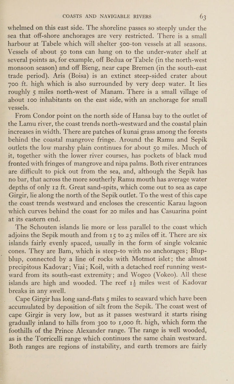 whelmed on this east side. The shoreline passes so steeply under the sea that off-shore anchorages are very restricted. There is a small harbour at Tabele which will shelter 500-ton vessels at all seasons. Vessels of about 50 tons can hang on to the under-water shelf at several points as, for example, off Bedua or Tabele (in the north-west monsoon season) and off Bieng, near cape Bremen (in the south-east trade period). Aris (Boisa) is an extinct steep-sided crater about 700 ft. high which is also surrounded by very deep water. It lies roughly 5 miles north-west of Manam. There is a small village of about 100 inhabitants on the east side, with an anchorage for small vessels. From Condor point on the north side of Hansa bay to the outlet of the Lamu river, the coast trends north-westward and the coastal plain increases in width. ‘There are patches of kunai grass among the forests behind the coastal mangrove fringe. Around the Ramu and Sepik outlets the low marshy plain continues for about 50 miles. Much of it, together with the lower river courses, has pockets of black mud fronted with fringes of mangrove and nipa palms. Both river entrances are difficult to pick out from the sea, and, although the Sepik has no bar, that across the more southerly Ramu mouth has average water depths of only 12 ft. Great sand-spits, which come out to sea as cape Girgir, lie along the north of the Sepik outlet. 'To the west of this cape the coast trends westward and encloses the crescentic Karau lagoon which curves behind the coast for 20 miles and has Casuarina point at its eastern end. The Schouten islands lie more or less parallel to the coast which adjoins the Sepik mouth and from 15 to 25 miles off it. ‘There are six islands fairly evenly spaced, usually in the form of single volcanic cones. They are Bam, which is steep-to with no anchorages; Blup- blup, connected by a line of rocks with Motmot islet; the almost precipitous Kadovar; Viai; Koil, with a detached reef running west- ward from its south-east extremity; and Wogeo (Vokeo). All these islands are high and wooded. The reef 14 miles west of Kadovar breaks in any swell. Cape Girgir has long sand-flats 5 miles to seaward which have been accumulated by deposition of silt from the Sepik. ‘The coast west of cape Girgir is very low, but as it passes westward it starts rising gradually inland to hills from 300 to 1,000 ft. high, which form the foothills of the Prince Alexander range. The range is well wooded, as is the Torricelli range which continues the same chain westward. Both ranges are regions of instability, and earth tremors are fairly