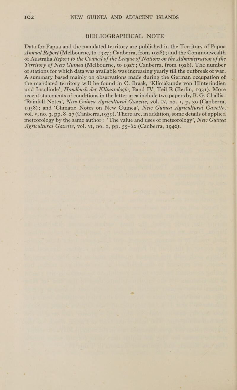 _ 102 NEW GUINEA AND ADJACENT ISLANDS BIBLIOGRAPHICAL NOTE Data for Papua and the mandated territory are published in the Territory of Papua Annual Report (Melbourne, to 1927 ; Canberra, from 1928) ; and the Commonwealth of Australia Report to the Council of the League of Nations on the Administration of the Territory of New Guinea (Melbourne, to 1927; Canberra, from 1928). The number of stations for which data was available was increasing yearly till the outbreak of war. A summary based mainly on observations made during the German occupation of the mandated territory will be found in C. Braak, ‘Klimakunde von Hinterindien und Insulinde’, Handbuch der Klimatologie, Band IV, Teil R (Berlin, 1931). More recent statements of conditions in the latter area include two papers by B. G. Challis: ‘Rainfall Notes’, New Guinea Agricultural Gazette, vol. 1v, no. 1, p. 39 (Canberra, 1938); and ‘Climatic Notes on New Guinea’, New Guinea Agricultural Gazette, ~ vol. v, no. 3, pp. 8-27 (Canberra,1939). There are, in addition, some details of applied meteorology by the same author: “The value and uses of meteorology’, New Guinea