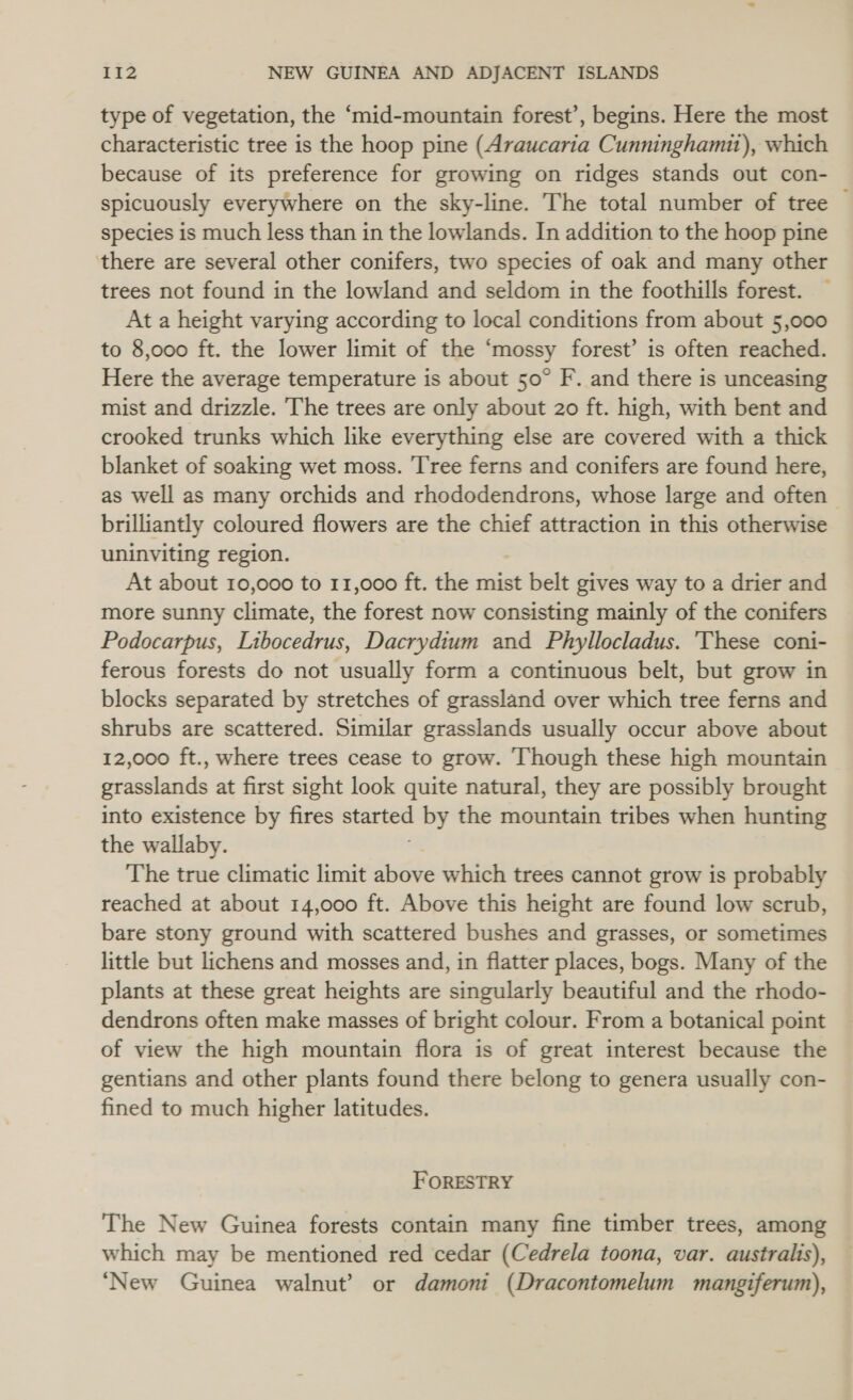 type of vegetation, the ‘mid-mountain forest’, begins. Here the most characteristic tree is the hoop pine (Araucaria Cunninghamit), which because of its preference for growing on ridges stands out con- spicuously everywhere on the sky-line. The total number of tree species is much less than in the lowlands. In addition to the hoop pine there are several other conifers, two species of oak and many other trees not found in the lowland and seldom in the foothills forest. At a height varying according to local conditions from about 5,000 to 8,000 ft. the lower limit of the ‘mossy forest’ is often reached. Here the average temperature is about 50° F. and there is unceasing mist and drizzle. The trees are only about 20 ft. high, with bent and crooked trunks which like everything else are covered with a thick blanket of soaking wet moss. Tree ferns and conifers are found here, as well as many orchids and rhododendrons, whose large and often — brilliantly coloured flowers are the chief attraction in this otherwise uninviting region. At about 10,000 to 11,000 ft. the mist belt gives way to a drier and more sunny climate, the forest now consisting mainly of the conifers Podocarpus, Libocedrus, Dacrydium and Phyllocladus. 'These coni- ferous forests do not usually form a continuous belt, but grow in blocks separated by stretches of grassland over which tree ferns and shrubs are scattered. Similar grasslands usually occur above about 12,000 ft., where trees cease to grow. Though these high mountain grasslands at first sight look quite natural, they are possibly brought into existence by fires started by the mountain tribes when hunting the wallaby. The true climatic limit eee which trees cannot grow is probably reached at about 14,000 ft. Above this height are found low scrub, bare stony ground with scattered bushes and grasses, or sometimes little but lichens and mosses and, in flatter places, bogs. Many of the plants at these great heights are singularly beautiful and the rhodo- dendrons often make masses of bright colour. From a botanical point of view the high mountain flora is of great interest because the gentians and other plants found there belong to genera usually con- fined to much higher latitudes. FORESTRY The New Guinea forests contain many fine timber trees, among which may be mentioned red cedar (Cedrela toona, var. australis), ‘New Guinea walnut’ or damoni (Dracontomelum mangiferum),