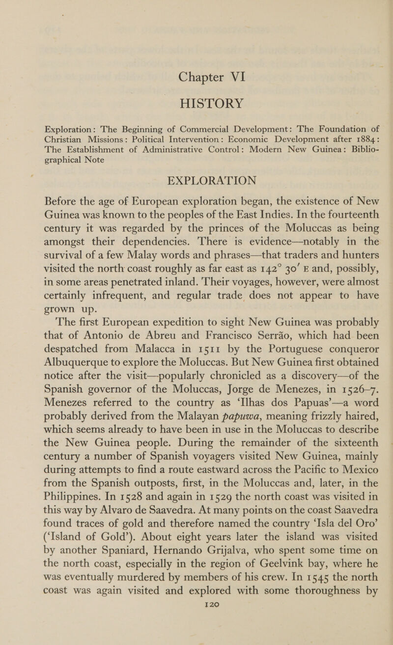 Chapter VI HISTORY Exploration: The Beginning of Commercial Development: The Foundation of Christian Missions: Political Intervention: Economic Development after 1884: The Establishment of Administrative Control: Modern New Guinea: Biblio- graphical Note EXPLORATION Before the age of European exploration began, the existence of New Guinea was known to the peoples of the East Indies. In the fourteenth century it was regarded by the princes of the Moluccas as being amongst their dependencies. There is evidence—notably in the survival of a few Malay words and phrases—that traders and hunters visited the north coast roughly as far east as 142° 30’ E and, possibly, in some areas penetrated inland. Their voyages, however, were almost certainly infrequent, and regular trade does not appear to have grown up. | The first European expedition to sight New Guinea was probably that of Antonio de Abreu and Francisco Serrao, which had been despatched from Malacca in 1511 by the Portuguese conqueror Albuquerque to explore the Moluccas. But New Guinea first obtained notice after the visit—popularly chronicled as a discovery—of the Spanish governor of the Moluccas, Jorge de Menezes, in 1526-7. Menezes referred to the country as ‘Ilhas dos Papuas’—a word probably derived from the Malayan papuwa, meaning frizzly haired, which seems already to have been in use in the Moluccas to describe the New Guinea people. During the remainder of the sixteenth century a number of Spanish voyagers visited New Guinea, mainly during attempts to find a route eastward across the Pacific to Mexico from the Spanish outposts, first, in the Moluccas and, later, in the Philippines. In 1528 and again in 1529 the north coast was visited in this way by Alvaro de Saavedra. At many points on the coast Saavedra found traces of gold and therefore named the country ‘Isla del Oro’ (‘Island of Gold’). About eight years later the island was visited by another Spaniard, Hernando Grijalva, who spent some time on the north coast, especially in the region of Geelvink bay, where he was eventually murdered by members of his crew. In 1545 the north coast was again visited and explored with some thoroughness by