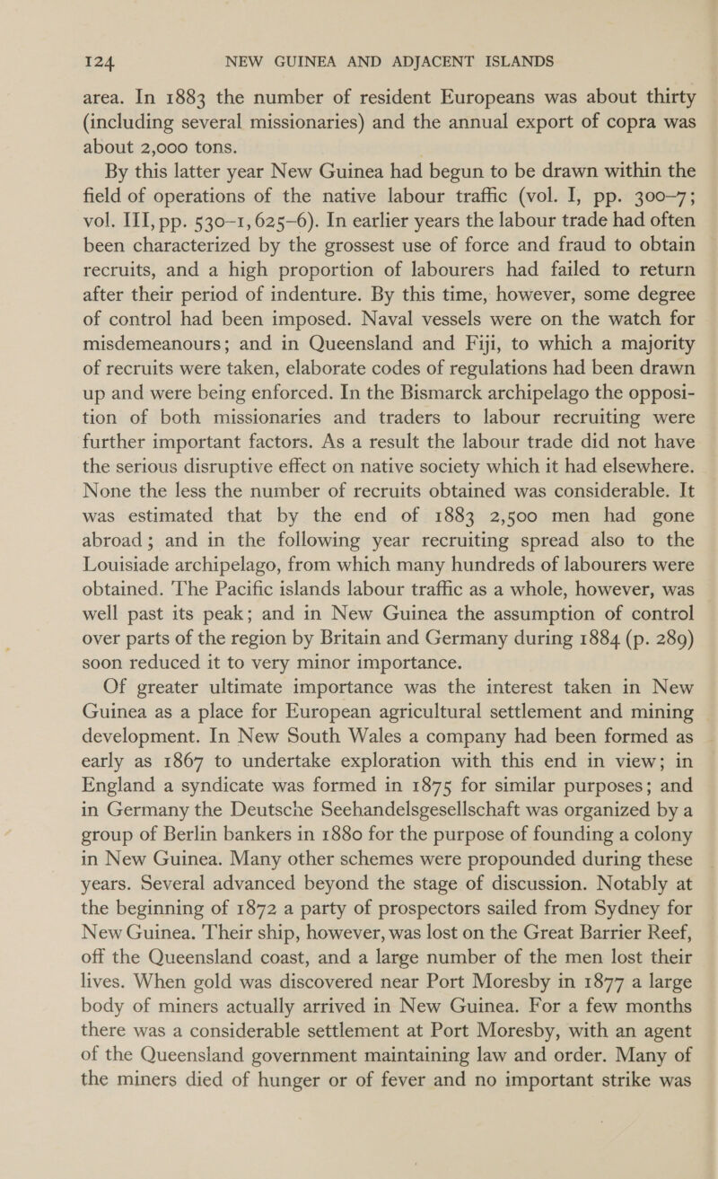 area. In 1883 the number of resident Europeans was about thirty (including several missionaries) and the annual export of copra was about 2,000 tons. By this latter year New Guinea had begun to be drawn within the field of operations of the native labour traffic (vol. I, pp. 300-7; vol. ILI, pp. 530-1, 625-6). In earlier years the labour trade had often been characterized by the grossest use of force and fraud to obtain recruits, and a high proportion of labourers had failed to return after their period of indenture. By this time, however, some degree of control had been imposed. Naval vessels were on the watch for misdemeanours; and in Queensland and Fiji, to which a majority of recruits were taken, elaborate codes of regulations had been drawn up and were being enforced. In the Bismarck archipelago the opposi- tion of both missionaries and traders to labour recruiting were further important factors. As a result the labour trade did not have the serious disruptive effect on native society which it had elsewhere. None the less the number of recruits obtained was considerable. It was estimated that by the end of 1883 2,500 men had gone abroad; and in the following year recruiting spread also to the Louisiade archipelago, from which many hundreds of labourers were obtained. The Pacific islands labour traffic as a whole, however, was well past its peak; and in New Guinea the assumption of control over parts of the region by Britain and Germany during 1884 (p. 289) soon reduced it to very minor importance. Of greater ultimate importance was the interest taken in New Guinea as a place for European agricultural settlement and mining development. In New South Wales a company had been formed as early as 1867 to undertake exploration with this end in view; in England a syndicate was formed in 1875 for similar purposes; and in Germany the Deutsche Seehandelsgesellschaft was organized by a group of Berlin bankers in 1880 for the purpose of founding a colony in New Guinea. Many other schemes were propounded during these years. Several advanced beyond the stage of discussion. Notably at the beginning of 1872 a party of prospectors sailed from Sydney for New Guinea. Their ship, however, was lost on the Great Barrier Reef, off the Queensland coast, and a large number of the men lost their lives. When gold was discovered near Port Moresby in 1877 a large body of miners actually arrived in New Guinea. For a few months there was a considerable settlement at Port Moresby, with an agent of the Queensland government maintaining law and order. Many of the miners died of hunger or of fever and no important strike was