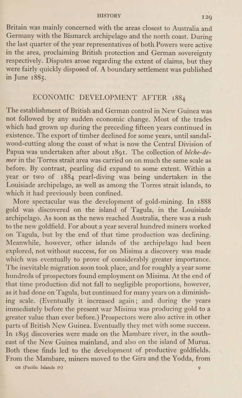 Britain was mainly concerned with the areas closest to Australia and Germany with the Bismarck archipelago and the north coast. During the last quarter of the year representatives of both Powers were active in the area, proclaiming British protection and German sovereignty respectively. Disputes arose regarding the extent of claims, but they were fairly quickly disposed of. A boundary settlement was published in June 1885. ECONOMIC DEVELOPMENT AFTER 1884 The establishment of British and German control in New Guinea was not followed by any sudden economic change. Most of the trades which had grown up during the preceding fifteen years continued in existence. ‘The export of timber declined for some years, until sandal- wood-cutting along the coast of what is now the Central Division of Papua was undertaken after about 1891. The collection of béche-de- mer in the ‘Torres strait area was carried on on much the same scale as before. By contrast, pearling did expand to some extent. Within a year or two of 1884 pearl-diving was being undertaken in the Louisiade archipelago, as well as among the Torres strait islands, to which it had previously been confined. More spectacular was the development of gold-mining. In 1888 gold was discovered on the island of Tagula, in the Louisiade archipelago. As soon as the news reached Australia, there was a rush to the new goldfield. For about a year several hundred miners worked on ‘Tagula, but by the end of that time production was declining. Meanwhile, however, other islands of the archipelago had been explored, not without success, for on Misima a discovery was made which was eventually to prove of considerably greater importance. The inevitable migration soon took place, and for roughly a year some hundreds of prospectors found employment on Misima. At the end of that time production did not fall to negligible proportions, however, as it had done on 'T'agula, but continued for many years on a diminish- ing scale. (Eventually it increased again; and during the years immediately before the present war Misima was producing gold to a greater value than ever before.) Prospectors were also active in other parts of British New Guinea. Eventually they met with some success. - In 1895 discoveries were made on the Mambare river, in the south- east of the New Guinea mainland, and also on the island of Murua. Both these finds led to the development of productive goldfields. From the Mambare, miners moved to the Gira and the Yodda, from GH (Pacific Islands Iv) 9