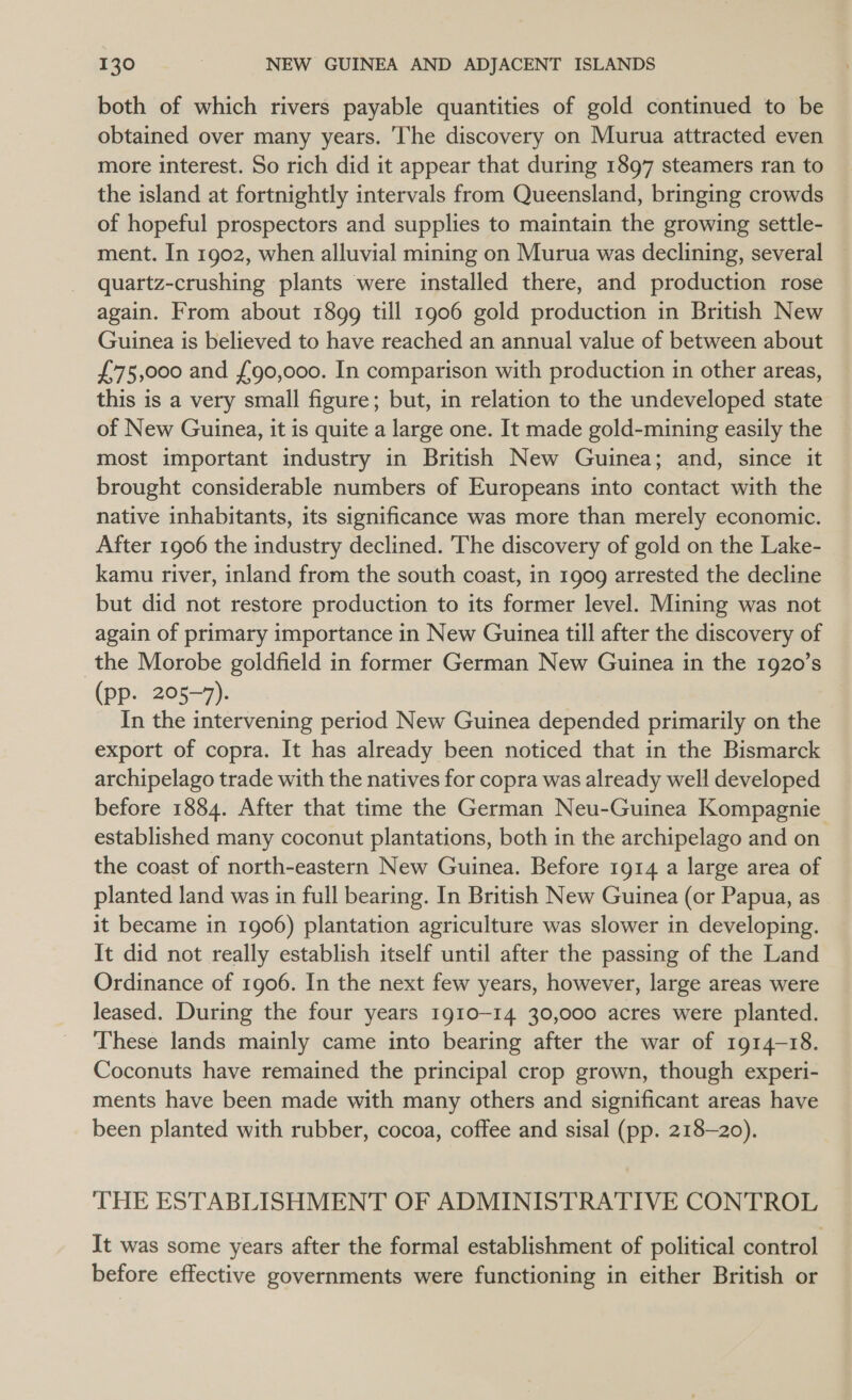 both of which rivers payable quantities of gold continued to be obtained over many years. The discovery on Murua attracted even more interest. So rich did it appear that during 1897 steamers ran to the island at fortnightly intervals from Queensland, bringing crowds of hopeful prospectors and supplies to maintain the growing settle- ment. In 1902, when alluvial mining on Murua was declining, several | quartz-crushing plants were installed there, and production rose again. From about 1899 till 1906 gold production in British New Guinea is believed to have reached an annual value of between about £75,000 and £90,000. In comparison with production in other areas, this is a very small figure; but, in relation to the undeveloped state of New Guinea, it is quite a large one. It made gold-mining easily the most important industry in British New Guinea; and, since it brought considerable numbers of Europeans into contact with the native inhabitants, its significance was more than merely economic. After 1906 the industry declined. The discovery of gold on the Lake- kamu river, inland from the south coast, in 1909 arrested the decline but did not restore production to its former level. Mining was not again of primary importance in New Guinea till after the discovery of the Morobe goldfield in former German New Guinea in the 1920’s (pp. 205-7). In the intervening period New Guinea depended primarily on the export of copra. It has already been noticed that in the Bismarck archipelago trade with the natives for copra was already well developed before 1884. After that time the German Neu-Guinea Kompagnie established many coconut plantations, both in the archipelago and on the coast of north-eastern New Guinea. Before 1914 a large area of planted land was in full bearing. In British New Guinea (or Papua, as it became in 1906) plantation agriculture was slower in developing. It did not really establish itself until after the passing of the Land Ordinance of 1906. In the next few years, however, large areas were leased. During the four years 1910-14 30,000 acres were planted. These lands mainly came into bearing after the war of 1914-18. Coconuts have remained the principal crop grown, though experi- ments have been made with many others and significant areas have been planted with rubber, cocoa, coffee and sisal (pp. 218-20). THE ESTABLISHMENT OF ADMINISTRATIVE CONTROL It was some years after the formal establishment of political control before effective governments were functioning in either British or