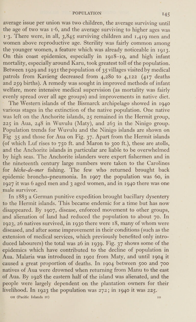 average issue per union was two children, the average surviving until the age of two was 1-6, and the average surviving to higher ages was 1-3. There were, in all, 3,845 surviving children and 1,419 men and women above reproductive age. Sterility was fairly common among the younger women, a feature which was already noticeable in 1913. On this coast epidemics, especially in 1918-19, and high infant mortality, especially around Karu, took greatest toll of the population. Between 1929 and 1931 the population of 35 villages visited by medical patrols from Kavieng decreased from 4,280 to 4,122 (417 deaths and 259 births). A remedy was sought in improved methods of infant welfare, more intensive medical supervision (as mortality was fairly evenly spread over all age groups) and improvements in native diet. The Western islands of the Bismarck archipelago showed in 1940 various stages in the extinction of the native population. One native was left on the Anchorite islands, 25 remained in the Hermit group, 225 in Aua, 248 in Wuvulu (Maty), and 263 in the Ninigo group. Population trends for Wuvulu and the Ninigo islands are shown on Fig 35 and those for Aua on Fig. 37. Apart from the Hermit islands (of which Luf rises to 750 ft. and Maron to 300 ft.), these are atolls, and the Anchorite islands in particular are liable to be overwhelmed by high seas. The Anchorite islanders were expert fishermen and in the nineteenth century large numbers were taken to the Carolines for béche-de-mer fishing. The few who returned brought back epidemic broncho-pneumonia. In 1907 the population was 60, in 1927 it was 6 aged men and 3 aged women, and in 1940 there was one male survivor. In 1883 a German punitive expedition brought bacillary dysentery to the Hermit islands. This became endemic for a time but has now disappeared. By 1907, disease, enforced movement to other groups, and alienation of land had reduced the population to about 70. In 1923, 26 natives survived, in 1930 there were 18, many of whom were diseased, and after some improvement in their conditions (such as the extension of medical services, which previously benefited only intro- duced labourers) the total was 26 in 1939. Fig. 37 shows some of the epidemics which have contributed to the decline of population in Aua. Malaria was introduced in rgo1 from Maty, and until 1904 it caused a great proportion of deaths. In 1904 between 500 and 700 natives of Aua were drowned when returning from Manu to the east of Aua. By 1928 the eastern half of the island was alienated, and the people were largely dependent on the plantation owners for their livelihood. In 1923 the population was 272; in 1940 it was 225. GH (Pacific Islands Iv) se)