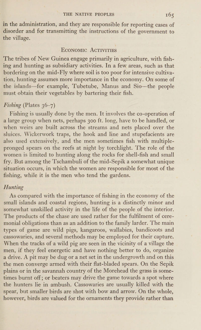 in the administration, and they are responsible for reporting cases of disorder and for transmitting the instructions of the government to the village. EcONOMIC ACTIVITIES The tribes of New Guinea engage primarily in agriculture, with fish- ing and hunting as subsidiary activities. In a few areas, such as that bordering on the mid-Fly where soil is too poor for intensive cultiva- tion, hunting assumes more importance in the economy. On some of the islands—for example, Tubetube, Manus and Sio—the people must obtain their vegetables by bartering their fish. Fishing (Plates 36-7) Fishing is usually done by the men. It involves the co-operation of a large group when nets, perhaps 300 ft. long, have to be handled, or when weirs are built across the streams and nets placed over the sluices. Wickerwork traps, the hook and line and stupefacients are also used extensively, and the men sometimes fish with multiple- pronged spears on the reefs at night by torchlight. The role of the women is limited to hunting along the rocks for shell-fish and small fry. But among the 'T’schambuli of the mid-Sepik a somewhat unique situation occurs, in which the women are responsible for most of the fishing, while it is the men who tend the gardens. Hunting As compared with the importance of fishing in the economy of the small islands and coastal regions, hunting is a distinctly minor and somewhat unskilled activity in the life of the people of the interior. The products of the chase are used rather for the fulfilment of cere- monial obligations than as an addition to the family larder. ‘The main types of game are wild pigs, kangaroos, wallabies, bandicoots and cassowaries, and several methods may be employed for their capture. When the tracks of a wild pig are seen in the vicinity of a village the men, if they feel energetic and have nothing better to do, organize a drive. A pit may be dug or a net set in the undergrowth and on this the men converge armed with their flat-bladed spears. On the Sepik plains or in the savannah country of the Morehead the grass is some- times burnt off; or beaters may drive the game towards a spot where the hunters lie in ambush. Cassowaries are usually killed with the spear, but smaller birds are shot with bow and arrow. On the whole, however, birds are valued for the ornaments they provide rather than