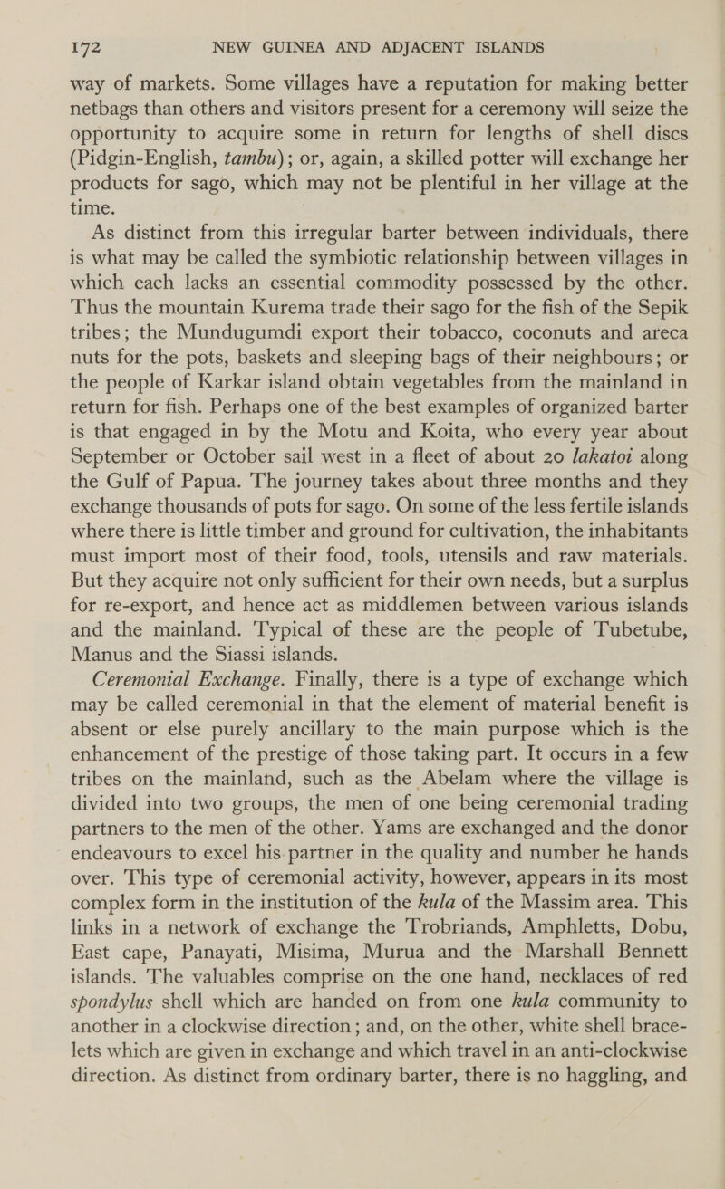 way of markets. Some villages have a reputation for making better netbags than others and visitors present for a ceremony will seize the opportunity to acquire some in return for lengths of shell discs (Pidgin-English, tambu) ; or, again, a skilled potter will exchange her products for sago, which may not be plentiful in her village at the time. 3 As distinct from this irregular barter between individuals, there is what may be called the symbiotic relationship between villages in which each lacks an essential commodity possessed by the other. Thus the mountain Kurema trade their sago for the fish of the Sepik tribes; the Mundugumdi export their tobacco, coconuts and areca nuts for the pots, baskets and sleeping bags of their neighbours; or the people of Karkar island obtain vegetables from the mainland in return for fish. Perhaps one of the best examples of organized barter is that engaged in by the Motu and Koita, who every year about September or October sail west in a fleet of about 20 lakatoi along the Gulf of Papua. The journey takes about three months and they exchange thousands of pots for sago. On some of the less fertile islands where there is little timber and ground for cultivation, the inhabitants must import most of their food, tools, utensils and raw materials. But they acquire not only sufficient for their own needs, but a surplus for re-export, and hence act as middlemen between various islands and the mainland. ‘Typical of these are the people of 'Tubetube, Manus and the Siassi islands. Ceremonial Exchange. Finally, there 1s a type of exchange which may be called ceremonial in that the element of material benefit is absent or else purely ancillary to the main purpose which is the enhancement of the prestige of those taking part. It occurs in a few tribes on the mainland, such as the Abelam where the village is divided into two groups, the men of one being ceremonial trading partners to the men of the other. Yams are exchanged and the donor endeavours to excel his. partner in the quality and number he hands over. This type of ceremonial activity, however, appears in its most complex form in the institution of the kula of the Massim area. This links in a network of exchange the Trobriands, Amphletts, Dobu, East cape, Panayati, Misima, Murua and the Marshall Bennett islands. The valuables comprise on the one hand, necklaces of red spondylus shell which are handed on from one kula community to another in a clockwise direction ; and, on the other, white shell brace- lets which are given in exchange and which travel in an anti-clockwise direction. As distinct from ordinary barter, there is no haggling, and