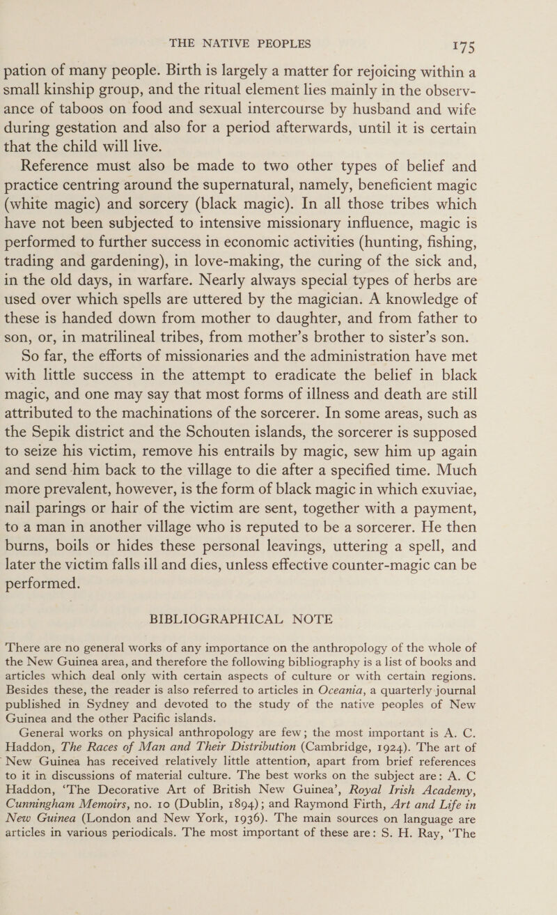 pation of many people. Birth is largely a matter for rejoicing within a small kinship group, and the ritual element lies mainly in the observ- ance of taboos on food and sexual intercourse by husband and wife during gestation and also for a period afterwards, until it is certain that the child will live. Reference must also be made to two other types of belief and practice centring around the supernatural, namely, beneficient magic (white magic) and sorcery (black magic). In all those tribes which have not been subjected to intensive missionary influence, magic is performed to further success in economic activities (hunting, fishing, trading and gardening), in love-making, the curing of the sick and, in the old days, in warfare. Nearly always special types of herbs are used over which spells are uttered by the magician. A knowledge of these is handed down from mother to daughter, and from father to son, or, in matrilineal tribes, from mother’s brother to sister’s son. So far, the efforts of missionaries and the administration have met with little success in the attempt to eradicate the belief in black magic, and one may say that most forms of illness and death are still attributed to the machinations of the sorcerer. In some areas, such as the Sepik district and the Schouten islands, the sorcerer is supposed to seize his victim, remove his entrails by magic, sew him up again and send him back to the village to die after a specified time. Much more prevalent, however, is the form of black magic in which exuviae, nail parings or hair of the victim are sent, together with a payment, to a man in another village who is reputed to be a sorcerer. He then burns, boils or hides these personal leavings, uttering a spell, and later the victim falls ill and dies, unless effective counter-magic can be performed. BIBLIOGRAPHICAL NOTE ‘There are no general works of any importance on the anthropology of the whole of the New Guinea area, and therefore the following bibliography is a list of books and articles which deal only with certain aspects of culture or with certain regions. Besides these, the reader is also referred to articles in Oceania, a quarterly journal published in Sydney and devoted to the study of the native peoples of New Guinea and the other Pacific islands. General works on physical anthropology are few; the most important is A. C. Haddon, The Races of Man and Their Distribution (Cambridge, 1924). The art of “New Guinea has received relatively little attention, apart from brief references to it in discussions of material culture. The best works on the subject are: A. C Haddon, “The Decorative Art of British New Guinea’, Royal Irish Academy, Cunningham Memoirs, no. to (Dublin, 1894); and Raymond Firth, Art and Life in New Guinea (London and New York, 1936). The main sources on language are articles in various periodicals. he most important of these are: S. H. Ray, “The