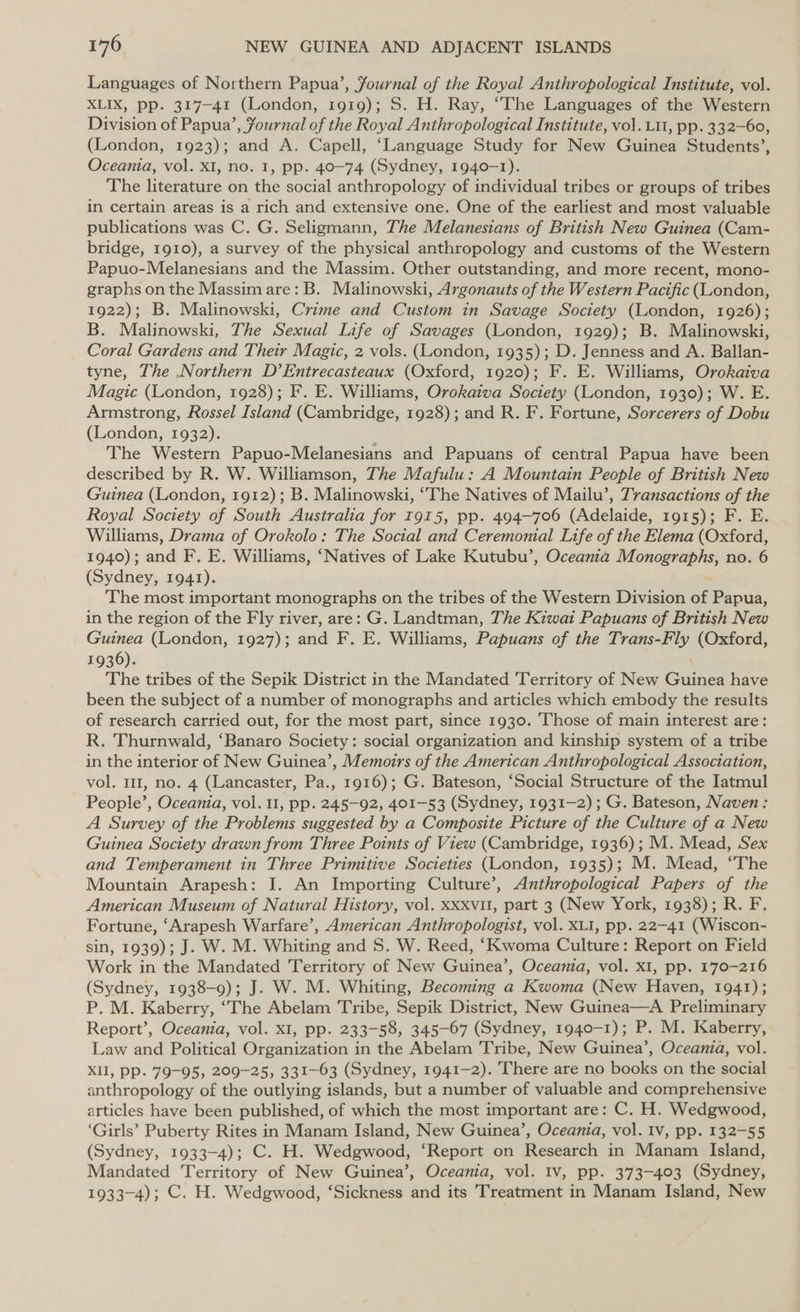 Languages of Northern Papua’, Journal of the Royal Anthropological Institute, vol. XLIX, pp. 317-41 (London, 1919); S. H. Ray, “The Languages of the Western Division of Papua’, fournal of the Royal Anthropological Institute, vol. L11, pp. 332-60, (London, 1923); and A. Capell, ‘Language Study for New Guinea Students’, Oceania, vol. XI, no. 1, pp. 40-74 (Sydney, 1940-1). The literature on the social anthropology of individual tribes or groups of tribes in certain areas is a rich and extensive one. One of the earliest and most valuable publications was C. G. Seligmann, The Melanesians of British New Guinea (Cam- bridge, 1910), a survey of the physical anthropology and customs of the Western Papuo-Melanesians and the Massim. Other outstanding, and more recent, mono- graphs on the Massim are: B. Malinowski, Argonauts of the Western Pacific (London, 1922); B. Malinowski, Crime and Custom in Savage Society (London, 1926); B. Malinowski, The Sexual Life of Savages (London, 1929); B. Malinowski, Coral Gardens and Their Magic, 2 vols. (London, 1935); D. Jenness and A. Ballan- tyne, The Northern D’Entrecasteaux (Oxford, 1920); F. E. Williams, Orokaiva Magic (London, 1928); F. E. Williams, Orokaiva Society (London, 1930); W. E. Armstrong, Rossel Island (Cambridge, 1928); and R. F. Fortune, Sorcerers of Dobu (London, 1932). The Western Papuo-Melanesians and Papuans of central Papua have been described by R. W. Williamson, The Mafulu: A Mountain People of British New Guinea (London, 1912); B. Malinowski, ‘The Natives of Mailu’, Transactions of the Royal Society of South Australia for 1915, pp. 494-706 (Adelaide, 1915); F. E. Williams, Drama of Orokolo: The Social and Ceremonial Life of the Elema (Oxford, 1940); and F. E. Williams, ‘Natives of Lake Kutubu’, Oceania Monographs, no. 6 (Sydney, 1941). The most important monographs on the tribes of the Western Division of Papua, in the region of the Fly river, are: G. Landtman, The Kiwai Papuans of British New Guinea (London, 1927); and F. E. Williams, Papuans of the Trans-Fly (Oxford, 1936). The tribes of the Sepik District in the Mandated Territory of New Guinea have been the subject of a number of monographs and articles which embody the results of research carried out, for the most part, since 1930. Those of main interest are: R. Thurnwald, ‘Banaro Society: social organization and kinship system of a tribe in the interior of New Guinea’, Memoirs of the American Anthropological Association, vol. 111, no. 4 (Lancaster, Pa., 1916); G. Bateson, ‘Social Structure of the Iatmul People’, Oceania, vol. 11, pp. 245-92, 401-53 (Sydney, 1931-2) ; G. Bateson, Naven: A Survey of the Problems suggested by a Composite Picture of the Culture of a New Guinea Society drawn from Three Points of View (Cambridge, 1936); M. Mead, Sex and Temperament in Three Primitive Societies (London, 1935); M. Mead, “The Mountain Arapesh: I. An Importing Culture’, Anthropological Papers of the American Museum of Natural History, vol. Xxxvil, part 3 (New York, 1938); R. F. Fortune, ‘Arapesh Warfare’, American Anthropologist, vol. XLI, pp. 22-41 (Wiscon- sin, 1939); J. W. M. Whiting and S. W. Reed, ‘Kwoma Culture: Report on Field Work in the Mandated Territory of New Guinea’, Oceania, vol. XI, pp. 170-216 (Sydney, 1938-9); J. W. M. Whiting, Becoming a Kwoma (New Haven, 1941); P. M. Kaberry, “The Abelam Tribe, Sepik District, New Guinea—A Preliminary Report’, Oceania, vol. x1, pp. 233-58, 345-67 (Sydney, 1940-1); P. M. Kaberry, Law and Political Organization in the Abelam Tribe, New Guinea’, Oceania, vol. XII, pp. 79-95, 209-25, 331-63 (Sydney, 1941-2). There are no books on the social anthropology of the outlying islands, but a number of valuable and comprehensive articles have been published, of which the most important are: C. H. Wedgwood, ‘Girls’ Puberty Rites in Manam Island, New Guinea’, Oceania, vol. Iv, pp. 132-55 (Sydney, 1933-4); C. H. Wedgwood, ‘Report on Research in Manam Island, Mandated Territory of New Guinea’, Oceania, vol. Iv, pp. 373-403 (Sydney, 1933-4); C. H. Wedgwood, ‘Sickness and its Treatment in Manam Island, New