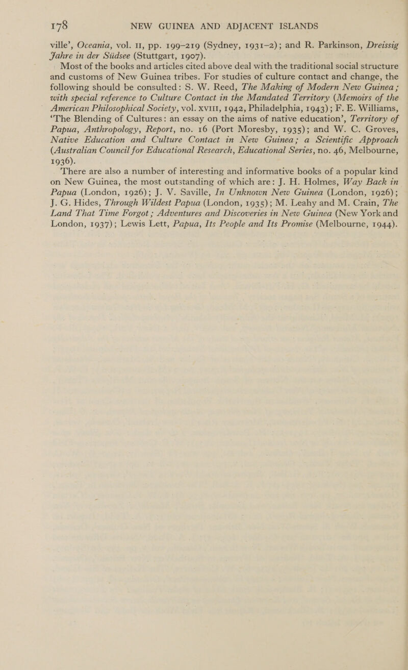 ville’, Oceania, vol. 11, pp. 199-219 (Sydney, 1931-2); and R. Parkinson, _ Dreissig Fahre in der Siidsee (Stuttgart, 1907). _ Most of the books and articles cited above deal with the traditional social structure we customs of New Guinea tribes. For studies of culture contact and change, the following should be consulted: S. W. Reed, The Making of Modern New Guinea ; with special reference to Culture Contact in the Mandated Territory (Memoirs of the American Philosophical Soctety, vol. xvit1, 1942, Philadelphia, 1943); F. E. Williams, “The Blending of Cultures: an essay on the aims of native education’, Territory of Papua, Anthropology, Report, no. 16 (Port Moresby, 1935); and W. C. Groves, Native Education and Culture Contact in New Guinea; a Scientific Approach (Australian Council for Educational Research, Educational Series, no. 46, Melbourne, 1936). There are also a number of interesting and informative books of a popular kind on New Guinea, the most outstanding of which are: J. H. Holmes, Way Back in Papua (London, 1926); J. V. Saville, In Unknown New Guinea (London, 1926); J. G. Hides, Through Wildest Papua (London, 1935); M. Leahy and M. Crain, The Land That Time Forgot ; Adventures and Discoveries in New Guinea (New York and London, 1937); Lewis Lett, Papua, Its People and Its Promise (Melbourne, 1944).