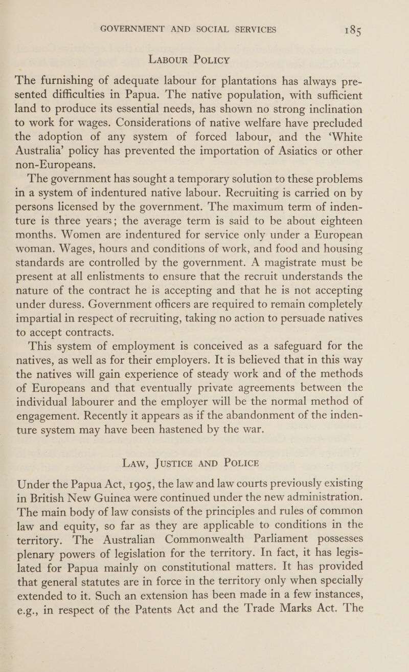 Laspour Po.Licy The furnishing of adequate labour for plantations has always pre- sented difficulties in Papua. The native population, with sufficient land to produce its essential needs, has shown no strong inclination to work for wages. Considerations of native welfare have precluded the adoption of any system of forced labour, and the ‘White Australia’ policy has prevented the importation of Asiatics or other non-Europeans. The government has sought a temporary solution to these problems in a system of indentured native labour. Recruiting is carried on by persons licensed by the government. The maximum term of inden- ture is three years; the average term is said to be about eighteen months. Women are indentured for service only under a European woman. Wages, hours and conditions of work, and food and housing standards are controlled by the government. A magistrate must be present at all enlistments to ensure that the recruit understands the nature of the contract he is accepting and that he is not accepting under duress. Government officers are required to remain completely impartial in respect of recruiting, taking no action to persuade natives to accept contracts. This system of employment is conceived as a safeguard for the natives, as well as for their employers. It is believed that in this way the natives will gain experience of steady work and of the methods of Europeans and that eventually private agreements between the individual labourer and the employer will be the normal method of engagement. Recently it appears as if the abandonment of the inden- ture system may have been hastened by the war. Law, JUSTICE AND POLICE Under the Papua Act, 1905, the law and law courts previously existing in British New Guinea were continued under the new administration. The main body of law consists of the principles and rules of common law and equity, so far as they are applicable to conditions in the territory. The Australian Commonwealth Parliament possesses plenary powers of legislation for the territory. In fact, it has legis- lated for Papua mainly on constitutional matters. It has provided that general statutes are in force in the territory only when specially extended to it. Such an extension has been made in a few instances, e.g., in respect of the Patents Act and the Trade Marks Act. The