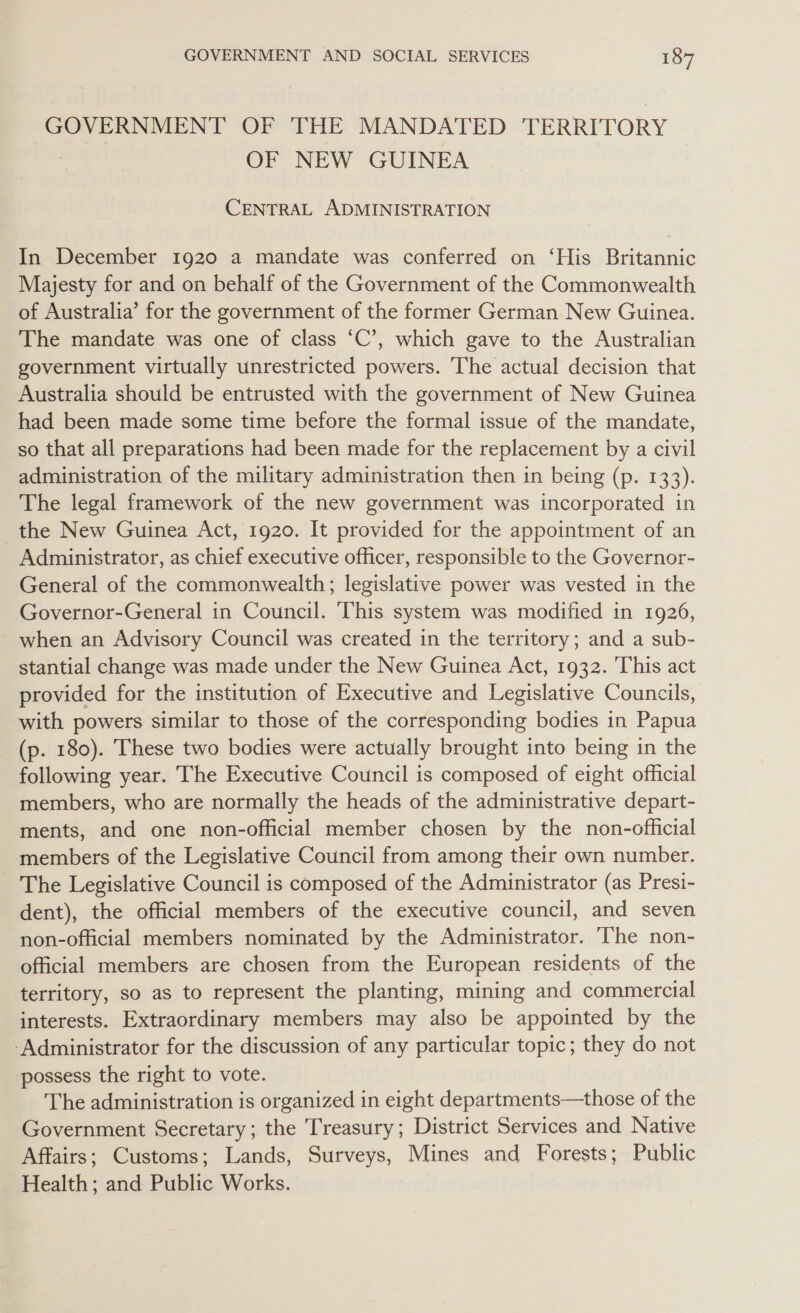 GOVERNMENT OF THE MANDATED TERRITORY OF NEW GUINEA CENTRAL ADMINISTRATION In December 1920 a mandate was conferred on ‘His Britannic Majesty for and on behalf of the Government of the Commonwealth of Australia’ for the government of the former German New Guinea. The mandate was one of class ‘C’, which gave to the Australian government virtually unrestricted powers. The actual decision that Australia should be entrusted with the government of New Guinea had been made some time before the formal issue of the mandate, so that all preparations had been made for the replacement by a civil administration of the military administration then in being (p. 133). The legal framework of the new government was incorporated in the New Guinea Act, 1920. It provided for the appointment of an Administrator, as chief executive officer, responsible to the Governor- General of the commonwealth; legislative power was vested in the Governor-General in Council. This system was modified in 19206, when an Advisory Council was created in the territory; and a sub- stantial change was made under the New Guinea Act, 1932. ‘This act provided for the institution of Executive and Legislative Councils, with powers similar to those of the corresponding bodies in Papua (p. 180). These two bodies were actually brought into being in the following year. The Executive Council is composed of eight official members, who are normally the heads of the administrative depart- ments, and one non-official member chosen by the non-official members of the Legislative Council from among their own number. _ The Legislative Council is composed of the Administrator (as Presi- dent), the official members of the executive council, and seven non-official members nominated by the Administrator. ‘The non- official members are chosen from the European residents of the territory, so as to represent the planting, mining and commercial interests. Extraordinary members may also be appointed by the -Administrator for the discussion of any particular topic; they do not possess the right to vote. The administration is organized in eight departments—those of the Government Secretary; the Treasury; District Services and Native Affairs; Customs; Lands, Surveys, Mines and Forests; Public Health; and Public Works.