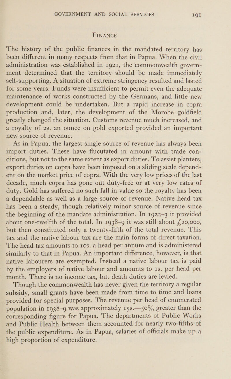 FINANCE The history of the public finances in the mandated territory has been different in many respects from that in Papua. When the civil administration was established in 1921, the commonwealth govern- ment determined that the territory should be made immediately self-supporting. A situation of extreme stringency resulted and lasted for some years. Funds were insufficient to permit even the adequate maintenance of works constructed by the Germans, and little new development could be undertaken. But a rapid increase in copra production and, later, the development of the Morobe goldfield greatly changed the situation. Customs revenue much increased, and a royalty of 2s. an ounce on gold exported provided an important new source of revenue. _ As in Papua, the largest single source of revenue has always been import duties. These have flucutated in amount with trade con- ditions, but not to the same extent as export duties. 'T’o assist planters, export duties on copra have been imposed on a sliding scale depend- ent on the market price of copra. With the very low prices of the last decade, much copra has gone out duty-free or at very low rates of duty. Gold has suffered no such fall in value so the royalty has been a dependable as well as a large source of revenue. Native head tax has been a steady, though relatively minor source of revenue since the beginning of the mandate administration. In 1922-3 it provided about one-twelfth of the total. In 1938-9 it was still about £20,000, but then constituted only a twenty-fifth of the total revenue. ‘This tax and the native labour tax are the main forms of direct taxation. The head tax amounts to 1os. a head per annum and is administered similarly to that in Papua. An important difference, however, is that native labourers are exempted. Instead a native labour tax is paid by the employers of native labour and amounts to 1s. per head per month. There is no income tax, but death duties are levied. Though the commonwealth has never given the territory a regular subsidy, small grants have been made from time to time and loans _provided for special purposes. The revenue per head of enumerated population in 1938-9 was approximately 15s.—50% greater than the corresponding figure for Papua. The departments of Public Works and Public Health between them accounted for nearly two-fifths of the public expenditure. As in Papua, salaries of officials make up a high proportion of expenditure.