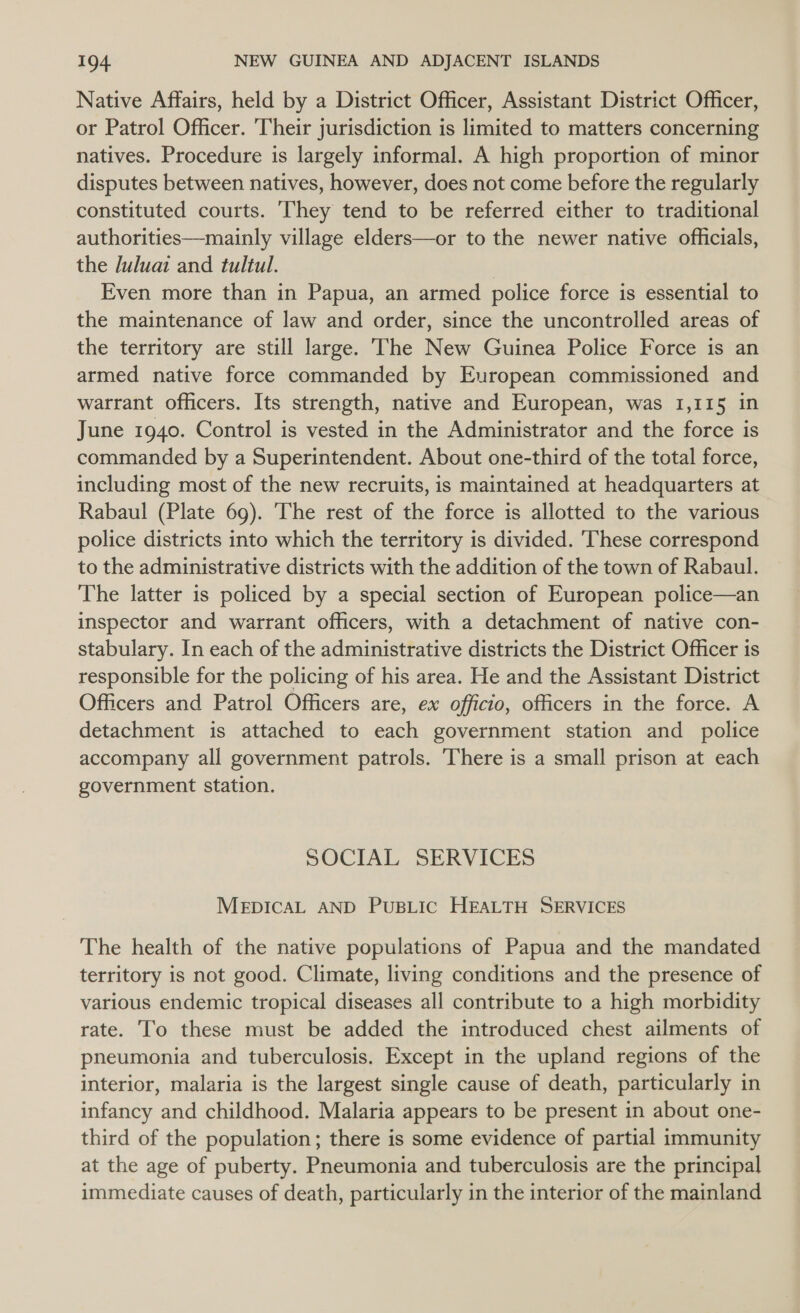 Native Affairs, held by a District Officer, Assistant District Officer, or Patrol Officer. Their jurisdiction is limited to matters concerning natives. Procedure is largely informal. A high proportion of minor disputes between natives, however, does not come before the regularly constituted courts. ‘They tend to be referred either to traditional authorities—mainly village elders—or to the newer native officials, the Julua and tultul. , Even more than in Papua, an armed police force is essential to the maintenance of law and order, since the uncontrolled areas of the territory are still large. The New Guinea Police Force is an armed native force commanded by European commissioned and warrant officers. Its strength, native and European, was 1,115 in June 1940. Control is vested in the Administrator and the force is commanded by a Superintendent. About one-third of the total force, including most of the new recruits, is maintained at headquarters at Rabaul (Plate 69). The rest of the force is allotted to the various police districts into which the territory is divided. These correspond to the administrative districts with the addition of the town of Rabaul. The latter is policed by a special section of European police—an inspector and warrant officers, with a detachment of native con- stabulary. In each of the administrative districts the District Officer is responsible for the policing of his area. He and the Assistant District Officers and Patrol Officers are, ex officio, officers in the force. A detachment is attached to each government station and police accompany all government patrols. There is a small prison at each government station. SOCIAL SERVICES MEDICAL AND PUBLIC HEALTH SERVICES The health of the native populations of Papua and the mandated territory is not good. Climate, living conditions and the presence of various endemic tropical diseases all contribute to a high morbidity rate. To these must be added the introduced chest ailments of pneumonia and tuberculosis. Except in the upland regions of the interior, malaria is the largest single cause of death, particularly in infancy and childhood. Malaria appears to be present in about one- third of the population; there is some evidence of partial immunity at the age of puberty. Pneumonia and tuberculosis are the principal immediate causes of death, particularly in the interior of the mainland