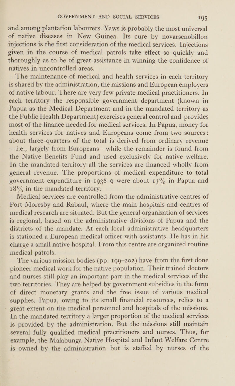 and among plantation labourers. Yaws is probably the most universal of native diseases in New Guinea. Its cure by novarsenobillon injections is the first consideration of the medical services. Injections given in the course of medical patrols take effect so quickly and thoroughly as to be of great assistance in winning the confidence of natives in uncontrolled areas. The maintenance of medical and health services in each territory is shared by the administration, the missions and European employers of native labour. ‘There are very few private medical practitioners. In each territory the responsible government department (known in Papua as the Medical Department and in the mandated territory as the Public Health Department) exercises general control and provides most of the finance needed for medical services. In Papua, money for health services for natives and Europeans come from two sources: about three-quarters of the total is derived from ordinary revenue —1i.e., largely from Europeans—while the remainder is found from the Native Benefits Fund and used exclusively for native welfare. In the mandated territory all the services are financed wholly from general revenue. ‘The proportions of medical expenditure to total government expenditure in 1938-9 were about 13% in Papua and 18% in the mandated territory. Medical services are controlled from the administrative centres of Port Moresby and Rabaul, where the main hospitals and centres of medical research are situated. But the general organization of services is regional, based on the administrative divisions of Papua and the districts of the mandate. At each local administrative headquarters is stationed a European medical officer with assistants. He has in his charge a small native hospital. From this centre are organized routine medical patrols. The various mission bodies (pp. 199-202) have from the first done pioneer medical work for the native population. Their trained doctors and nurses still play an important part in the medical services of the two territories. They are helped by government subsidies in the form of direct monetary grants and the free issue of various medical supplies. Papua, owing to its small financial resources, relies to a - great extent on the medical personnel and hospitals of the missions. In the mandated territory a larger proportion of the medical services is provided by the administration. But the missions still maintain several fully qualified medical practitioners and nurses. Thus, for example, the Malabunga Native Hospital and Infant Welfare Centre is owned by the administration but is staffed by nurses of the