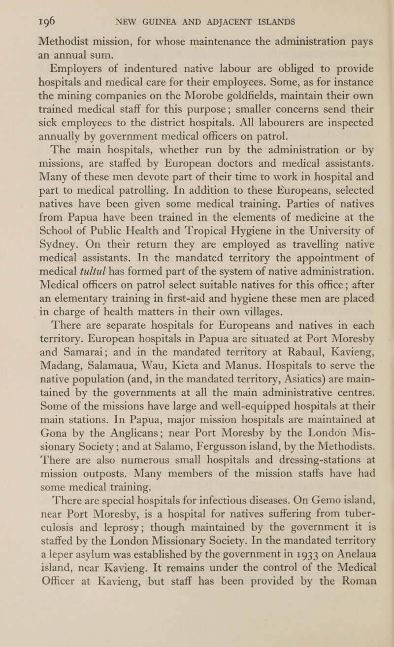 Methodist mission, for whose maintenance the administration pays an annual sum. Employers of indentured native labour are obliged to provide hospitals and medical care for their employees. Some, as for instance the mining companies on the Morobe goldfields, maintain their own trained medical staff for this purpose; smaller concerns send their sick employees to the district hospitals. All labourers are inspected annually by government medical officers on patrol. The main hospitals, whether run by the administration or by missions, are staffed by European doctors and medical assistants. Many of these men devote part of their time to work in hospital and part to medical patrolling. In addition to these Europeans, selected natives have been given some medical training. Parties of natives from Papua have been trained in the elements of medicine at the School of Public Health and ‘Tropical Hygiene in the University of Sydney. On their return they are employed as travelling native medical assistants. In the mandated territory the appointment of medical tultul has formed part of the system of native administration. Medical officers on patrol select suitable natives for this office; after an elementary training in first-aid and hygiene these men are placed in charge of health matters in their own villages. There are separate hospitals for Europeans and natives in each territory. European hospitals in Papua are situated at Port Moresby and Samarai; and in the mandated territory at Rabaul, Kavieng, Madang, Salamaua, Wau, Kieta and Manus. Hospitals to serve the native population (and, in the mandated territory, Asiatics) are main- tained by the governments at all the main administrative centres. Some of the missions have large and well-equipped hospitals at their main stations. In Papua, major mission hospitals are maintained at Gona by the Anglicans; near Port Moresby by the London Mis- sionary Society ; and at Salamo, Fergusson island, by the Methodists. There are also numerous small hospitals and dressing-stations at mission outposts. Many members of the mission staffs have had some medical training. There are special hospitals for infectious diseases. On Gemo island, near Port Moresby, is a hospital for natives suffering from tuber- culosis and leprosy; though maintained by the government it is staffed by the London Missionary Society. In the mandated territory a leper asylum was established by the government in 1933 on Anelaua island, near Kavieng. It remains under the control of the Medical Ofhcer at Kavieng, but staff has been provided by the Roman