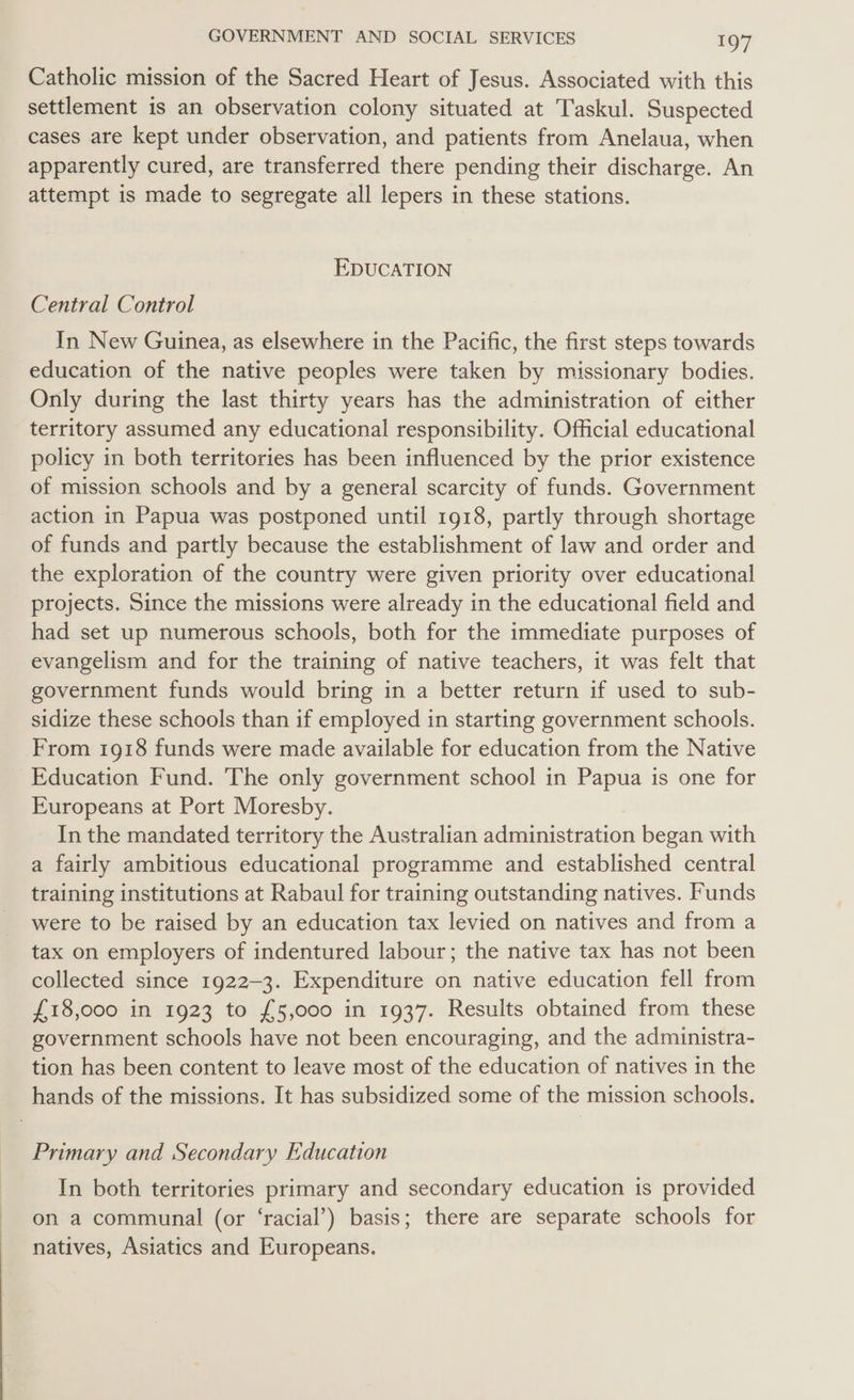 Catholic mission of the Sacred Heart of Jesus. Associated with this settlement is an observation colony situated at Taskul. Suspected cases are kept under observation, and patients from Anelaua, when apparently cured, are transferred there pending their discharge. An attempt is made to segregate all lepers in these stations. EDUCATION Central Control In New Guinea, as elsewhere in the Pacific, the first steps towards education of the native peoples were taken by missionary bodies. Only during the last thirty years has the administration of either territory assumed any educational responsibility. Official educational policy in both territories has been influenced by the prior existence of mission schools and by a general scarcity of funds. Government action in Papua was postponed until 1918, partly through shortage of funds and partly because the establishment of law and order and the exploration of the country were given priority over educational projects. Since the missions were already in the educational field and had set up numerous schools, both for the immediate purposes of evangelism and for the training of native teachers, it was felt that government funds would bring in a better return if used to sub- sidize these schools than if employed in starting government schools. From 1918 funds were made available for education from the Native Education Fund. The only government school in Papua is one for Europeans at Port Moresby. In the mandated territory the Australian administration began with a fairly ambitious educational programme and established central training institutions at Rabaul for training outstanding natives. Funds were to be raised by an education tax levied on natives and from a tax on employers of indentured labour; the native tax has not been collected since 1922-3. Expenditure on native education fell from £18,000 in 1923 to £5,000 in 1937. Results obtained from these government schools have not been encouraging, and the administra- tion has been content to leave most of the education of natives in the hands of the missions. It has subsidized some of the mission schools. Primary and Secondary Education In both territories primary and secondary education is provided on a communal (or ‘racial’) basis; there are separate schools for natives, Asiatics and Europeans.