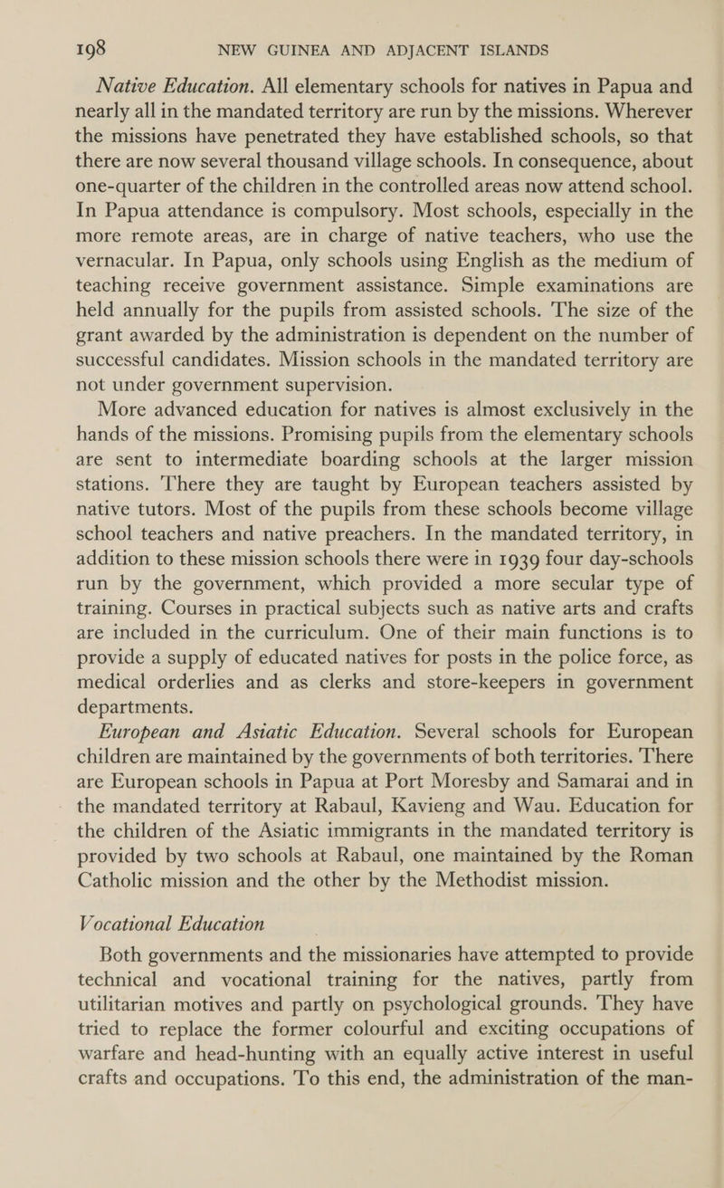 Native Education. All elementary schools for natives in Papua and nearly all in the mandated territory are run by the missions. Wherever the missions have penetrated they have established schools, so that there are now several thousand village schools. In consequence, about one-quarter of the children in the controlled areas now attend school. In Papua attendance is compulsory. Most schools, especially in the more remote areas, are in charge of native teachers, who use the vernacular. In Papua, only schools using English as the medium of teaching receive government assistance. Simple examinations are held annually for the pupils from assisted schools. The size of the grant awarded by the administration is dependent on the number of successful candidates. Mission schools in the mandated territory are not under government supervision. More advanced education for natives is almost exclusively in the hands of the missions. Promising pupils from the elementary schools are sent to intermediate boarding schools at the larger mission stations. There they are taught by European teachers assisted by native tutors. Most of the pupils from these schools become village school teachers and native preachers. In the mandated territory, in addition to these mission schools there were in 1939 four day-schools run by the government, which provided a more secular type of training. Courses in practical subjects such as native arts and crafts are included in the curriculum. One of their main functions is to provide a supply of educated natives for posts in the police force, as medical orderlies and as clerks and store-keepers in government departments. European and Astatic Education. Several schools for European children are maintained by the governments of both territories. ‘There are European schools in Papua at Port Moresby and Samarai and in the mandated territory at Rabaul, Kavieng and Wau. Education for the children of the Asiatic immigrants in the mandated territory is provided by two schools at Rabaul, one maintained by the Roman Catholic mission and the other by the Methodist mission. Vocational Education Both governments and the missionaries have attempted to provide technical and vocational training for the natives, partly from utilitarian motives and partly on psychological grounds. They have tried to replace the former colourful and exciting occupations of warfare and head-hunting with an equally active interest in useful crafts and occupations. 'To this end, the administration of the man-