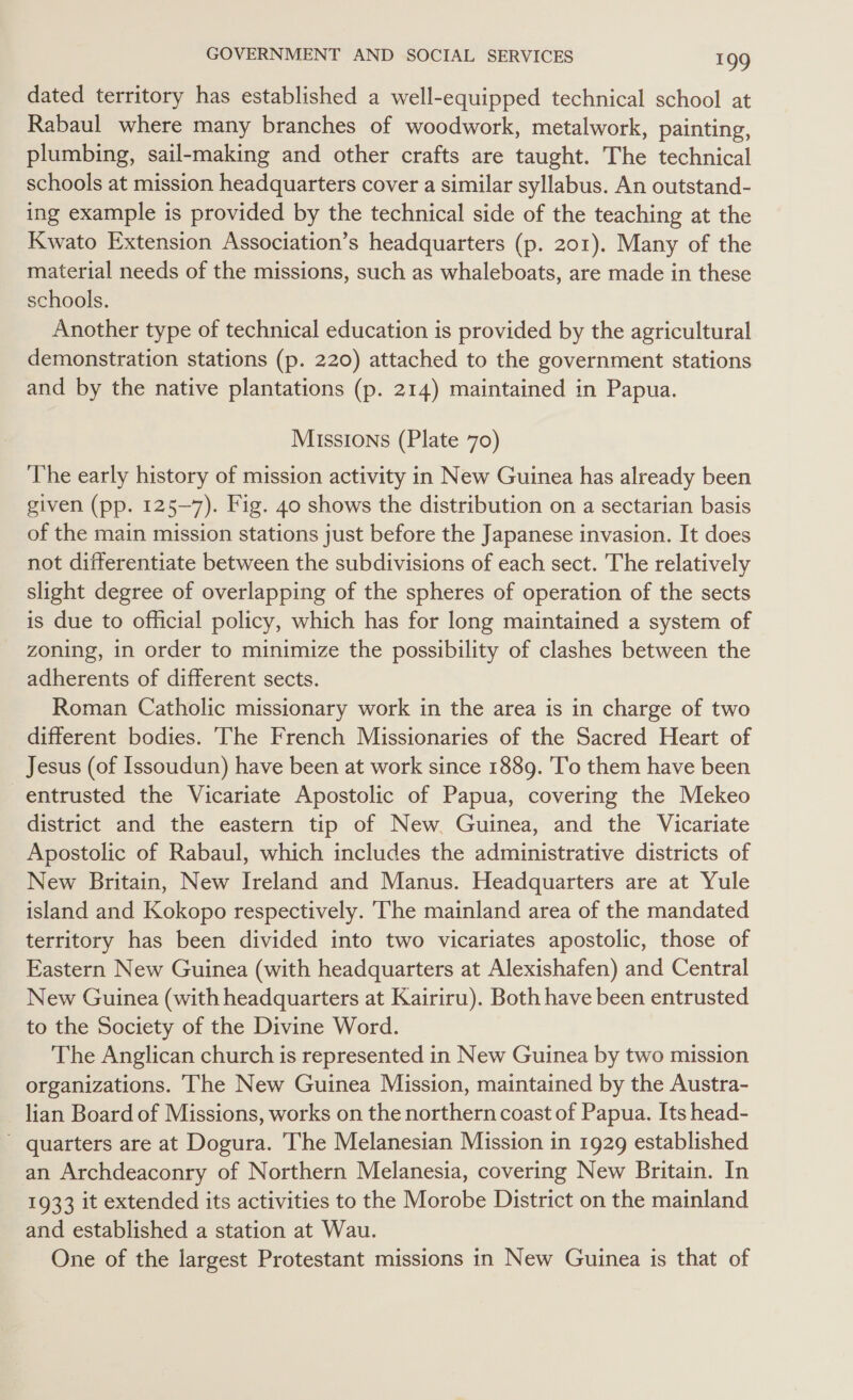 dated territory has established a well-equipped technical school at Rabaul where many branches of woodwork, metalwork, painting, plumbing, sail-making and other crafts are taught. The technical schools at mission headquarters cover a similar syllabus. An outstand- ing example is provided by the technical side of the teaching at the Kwato Extension Association’s headquarters (p. 201). Many of the material needs of the missions, such as whaleboats, are made in these schools. Another type of technical education is provided by the agricultural demonstration stations (p. 220) attached to the government stations and by the native plantations (p. 214) maintained in Papua. Missions (Plate 70) The early history of mission activity in New Guinea has already been given (pp. 125-7). Fig. 40 shows the distribution on a sectarian basis of the main mission stations just before the Japanese invasion. It does not differentiate between the subdivisions of each sect. The relatively slight degree of overlapping of the spheres of operation of the sects is due to official policy, which has for long maintained a system of zoning, in order to minimize the possibility of clashes between the adherents of different sects. Roman Catholic missionary work in the area is in charge of two different bodies. ‘The French Missionaries of the Sacred Heart of Jesus (of Issoudun) have been at work since 1889. To them have been entrusted the Vicariate Apostolic of Papua, covering the Mekeo district and the eastern tip of New. Guinea, and the Vicariate Apostolic of Rabaul, which includes the administrative districts of New Britain, New Ireland and Manus. Headquarters are at Yule island and Kokopo respectively. ‘The mainland area of the mandated territory has been divided into two vicariates apostolic, those of Eastern New Guinea (with headquarters at Alexishafen) and Central New Guinea (with headquarters at Kairiru). Both have been entrusted to the Society of the Divine Word. The Anglican church is represented in New Guinea by two mission organizations. The New Guinea Mission, maintained by the Austra- lian Board of Missions, works on the northern coast of Papua. Its head- quarters are at Dogura. The Melanesian Mission in 1929 established an Archdeaconry of Northern Melanesia, covering New Britain. In 1933 it extended its activities to the Morobe District on the mainland and established a station at Wau. One of the largest Protestant missions in New Guinea is that of