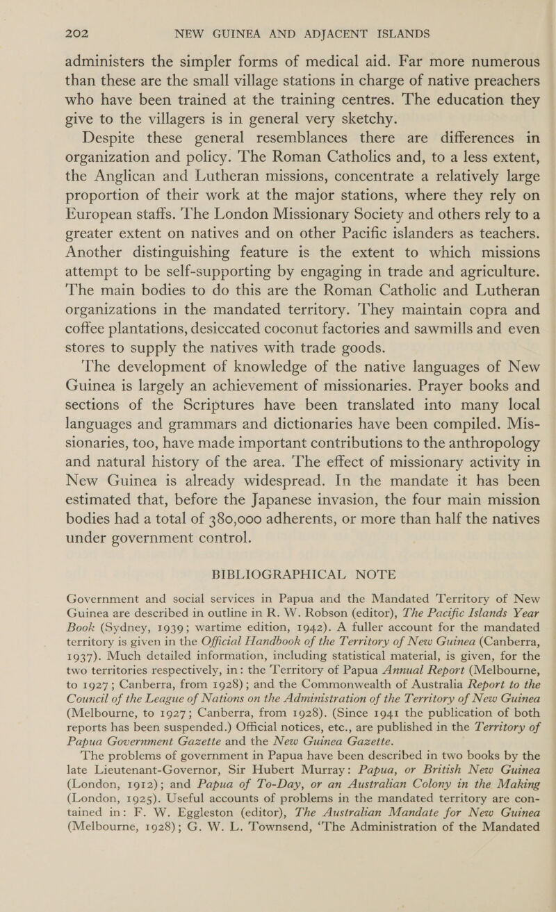 administers the simpler forms of medical aid. Far more numerous than these are the small village stations in charge of native preachers who have been trained at the training centres. The education they give to the villagers is in general very sketchy. Despite these general resemblances there are differences in organization and policy. ‘The Roman Catholics and, to a less extent, the Anglican and Lutheran missions, concentrate a relatively large proportion of their work at the major stations, where they rely on European staffs. ‘he London Missionary Society and others rely to a greater extent on natives and on other Pacific islanders as teachers. Another distinguishing feature is the extent to which missions attempt to be self-supporting by engaging in trade and agriculture. The main bodies to do this are the Roman Catholic and Lutheran organizations in the mandated territory. ‘They maintain copra and coffee plantations, desiccated coconut factories and sawmills and even stores to supply the natives with trade goods. The development of knowledge of the native languages of New Guinea is largely an achievement of missionaries. Prayer books and sections of the Scriptures have been translated into many local languages and grammars and dictionaries have been compiled. Mis- sionaries, too, have made important contributions to the anthropology and natural history of the area. The effect of missionary activity in New Guinea is already widespread. In the mandate it has been estimated that, before the Japanese invasion, the four main mission bodies had a total of 380,000 adherents, or more than half the natives under government control. BIBLIOGRAPHICAL NOTE Government and social services in Papua and the Mandated Territory of New Guinea are described in outline in R. W. Robson (editor), The Pacific Islands Year Book (Sydney, 1939; wartime edition, 1942). A fuller account for the mandated territory is given in the Official Handbook of the Territory of New Guinea (Canberra, 1937). Much detailed information, including statistical material, is given, for the two territories respectively, in: the Territory of Papua Annual Report (Melbourne, to 1927; Canberra, from 1928); and the Commonwealth of Australia Report to the Council of the League of Nations on the Administration of the Territory of New Guinea (Melbourne, to 1927; Canberra, from 1928). (Since 1941 the publication of both reports has been suspended.) Official notices, etc., are published in the Territory of Papua Government Gazette and the New Guinea Gazette. The problems of government in Papua have been described in two books by the late Lieutenant-Governor, Sir Hubert Murray: Papua, or British New Guinea (London, 1912); and Papua of To-Day, or an Australian Colony in the Making (London, 1925). Useful accounts of problems in the mandated territory are con- tained in: F. W. Eggleston (editor), The Australian Mandate for New Guinea (Melbourne, 1928); G. W. L. Townsend, “The Administration of the Mandated