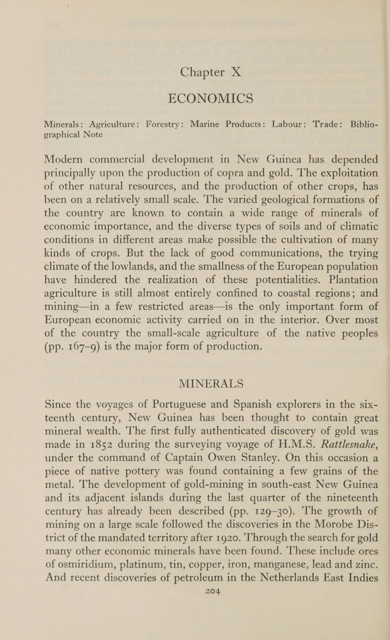 Chapter X ~ ECONOMICS Minerals: Agriculture: Forestry: Marine Products: Labour: Trade: Biblio- graphical Note Modern commercial development in New Guinea has depended principally upon the production of copra and gold. The exploitation of other natural resources, and the production of other crops, has been on a relatively small scale. ‘The varied geological formations of the country are known to contain a wide range of minerals of economic importance, and the diverse types of soils and of climatic conditions in different areas make possible the cultivation of many kinds of crops. But the lack of good communications, the trying climate of the lowlands, and the smallness of the European population have hindered the realization of these potentialities. Plantation agriculture is still almost entirely confined to coastal regions; and mining—in a few restricted areas—is the only important form of European economic activity carried on in the interior. Over most of the country the small-scale agriculture of the native peoples (pp. 167-9) is the major form of production. MINERALS Since the voyages of Portuguese and Spanish explorers in the six- teenth century, New Guinea has been thought to contain great mineral wealth. 'The first fully authenticated discovery of gold was made in 1852 during the surveying voyage of H.M.S. Rattlesnake, under the command of Captain Owen Stanley. On this occasion a piece of native pottery was found containing a few grains of the metal. The development of gold-mining in south-east New Guinea and its adjacent islands during the last quarter of the nineteenth century has already been described (pp. 129-30). The growth of mining on a large scale followed the discoveries in the Morobe Dis- trict of the mandated territory after 1920. Through the search for gold many other economic minerals have been found. ‘These include ores of osmiridium, platinum, tin, copper, iron, manganese, lead and zinc. And recent discoveries of petroleum in the Netherlands East Indies