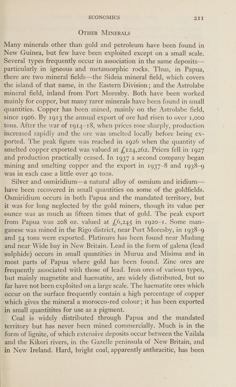 OTHER MINERALS Many minerals other than gold and petroleum have been found in New Guinea, but few have been exploited except on a small scale. Several types frequently occur in association in the same deposits— particularly in igneous and metamorphic rocks. Thus, in Papua, there are two mineral fields—the Sideia mineral field, which covers the island of that name, in the Eastern Division; and the Astrolabe mineral field, inland from Port Moresby. Both have been worked mainly for copper, but many rarer minerals have been found in small quantities. Copper has been mined, mainly on the Astrolabe field, since 1906. By 1913 the annual export of ore had risen to over 1,000 tons. After the war of 1914-18, when prices rose sharply, production increased rapidly and the ore was smelted locally before being ex- ported. ‘he peak figure was reached in 1926 when the quantity of smelted copper exported was valued at £124,262. Prices fell in 1927 and production practically ceased. In 1937 a second company began mining and smelting copper and the export in 1937-8 and 1938-9 was in each case a little over 40 tons. Silver and osmiridium—a natural alloy of osmium and iridtum— have been recovered in small quantities on some of the goldfields. Osmiridium occurs in both Papua and the mandated territory, but it was for long neglected by the gold miners, though its value per ounce was as much as fifteen times that of gold. The peak export from Papua was 208 oz. valued at £6,245 in 1920-1. Some man- ganese was mined in the Rigo district, near Port Moresby, in 1938-9 and 54 tons were exported. Platinum has been found near Madang and near Wide bay in New Britain. Lead in the form of galena (lead sulphide) occurs in small quantities in Murua and Misima and in most parts of Papua where gold has been found. Zine ores are frequently associated with those of lead. Iron ores of various types, but mainly magnetite and haematite, are widely distributed, but so far have not been exploited on a large scale. The haematite ores which occur on the surface frequently contain a high percentage of copper which gives the mineral a morocco-red colour; it has been exported in small quantitites for use as a pigment. Coal is widely distributed through Papua and the mandated territory but has never been mined commercially. Much is in the form of lignite, of which extensive deposits occur between the Vailala and the Kikori rivers, in the Gazelle peninsula of New Britain, and in New Ireland. Hard, bright coal, apparently anthracitic, has been
