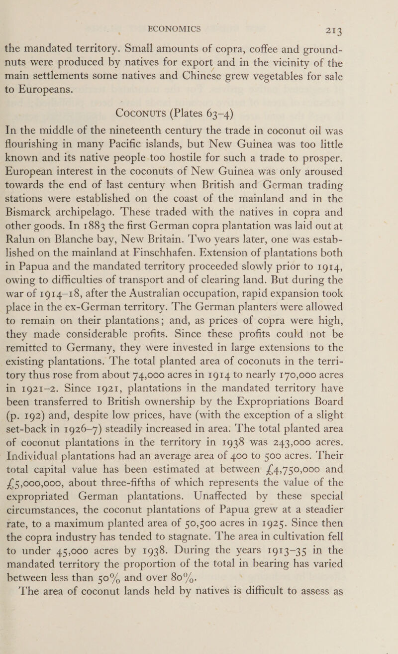 the mandated territory. Small amounts of copra, coffee and ground- nuts were produced by natives for export and in the vicinity of the main settlements some natives and Chinese grew vegetables for sale to Europeans. Coconuts (Plates 63-4) In the middle of the nineteenth century the trade in coconut oil was flourishing in many Pacific islands, but New Guinea was too little known and its native people too hostile for such a trade to prosper. European interest in the coconuts of New Guinea was only aroused towards the end of last century when British and German trading stations were established on the coast of the mainland and in the Bismarck archipelago. ‘These traded with the natives in copra and other goods. In 1883 the first German copra plantation was laid out at Ralun on Blanche bay, New Britain. Two years later, one was estab- lished on the mainland at Finschhafen. Extension of plantations both in Papua and the mandated territory proceeded slowly prior to 1914, owing to difficulties of transport and of clearing land. But during the war of 1914-18, after the Australian occupation, rapid expansion took place in the ex-German territory. ‘The German planters were allowed to remain on their plantations; and, as prices of copra were high, they made considerable profits. Since these profits could not be remitted to Germany, they were invested in large extensions to the existing plantations. 'The total planted area of coconuts in the terri- tory thus rose from about 74,000 acres in 1914 to nearly 170,000 acres in 1921-2. Since 1921, plantations in the mandated territory have been transferred to British ownership by the Expropriations Board _(p. 192) and, despite low prices, have (with the exception of a slight set-back in 1926~7) steadily increased in area. The total planted area of coconut plantations in the territory in 1938 was 243,000 acres. Individual plantations had an average area of 400 to 500 acres. Their total capital value has been estimated at between {4,750,000 and £5,000,000, about three-fifths of which represents the value of the expropriated German plantations. Unaffected by these special circumstances, the coconut plantations of Papua grew at a steadier rate, to a maximum planted area of 50,500 acres in 1925. Since then the copra industry has tended to stagnate. ‘The area in cultivation fell to under 45,000 acres by 1938. During the years 1913-35 in the mandated territory the proportion of the total in bearing has varied between less than 50°/ and over 80%. The area of coconut lands held by natives is difficult to assess as