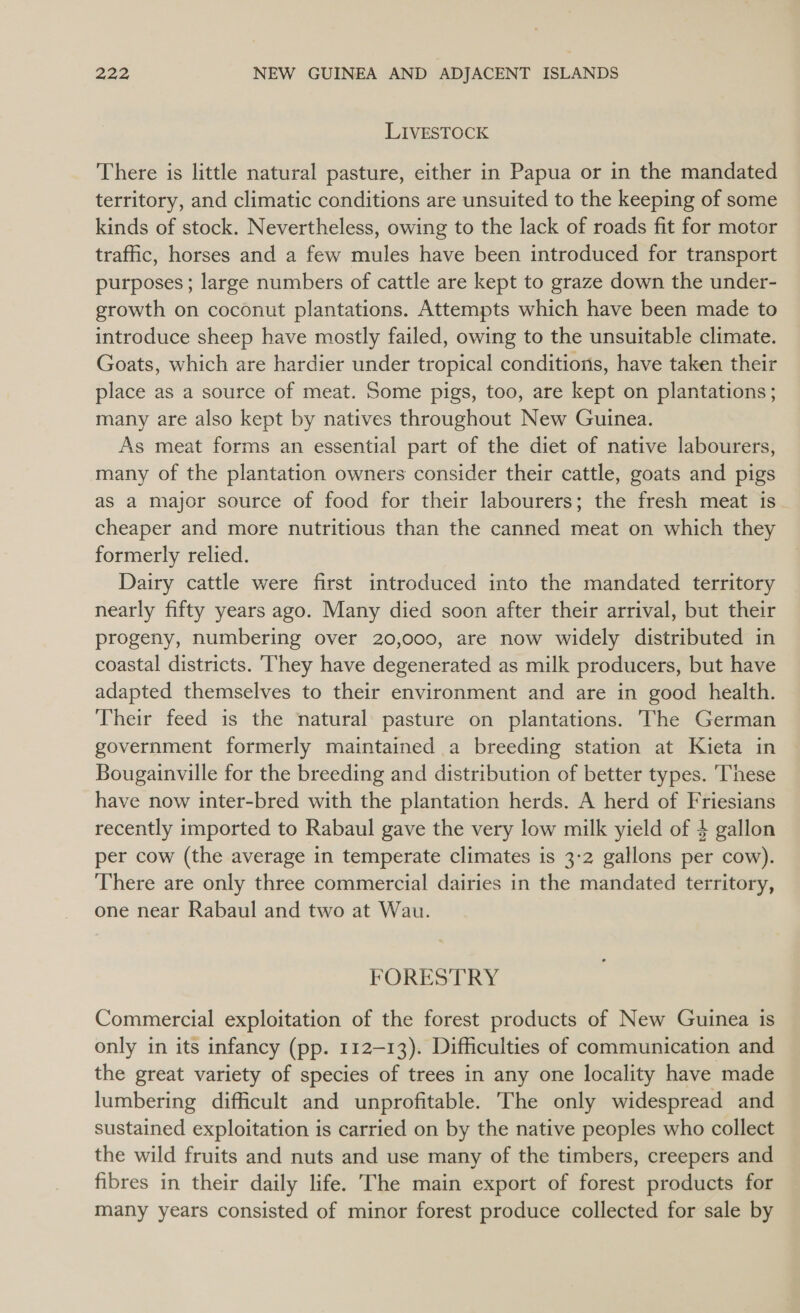LIVESTOCK There is little natural pasture, either in Papua or in the mandated territory, and climatic conditions are unsuited to the keeping of some kinds of stock. Nevertheless, owing to the lack of roads fit for motor traffic, horses and a few mules have been introduced for transport purposes; large numbers of cattle are kept to graze down the under- growth on coconut plantations. Attempts which have been made to introduce sheep have mostly failed, owing to the unsuitable climate. Goats, which are hardier under tropical conditions, have taken their place as a source of meat. Some pigs, too, are kept on plantations; many are also kept by natives throughout New Guinea. As meat forms an essential part of the diet of native labourers, many of the plantation owners consider their cattle, goats and pigs as a major source of food for their labourers; the fresh meat is. cheaper and more nutritious than the canned meat on which they formerly relied. Dairy cattle were first introduced into the mandated territory nearly fifty years ago. Many died soon after their arrival, but their progeny, numbering over 20,000, are now widely distributed in coastal districts. They have degenerated as milk producers, but have adapted themselves to their environment and are in good health. Their feed is the natural pasture on plantations. The German government formerly maintained a breeding station at Kieta in Bougainville for the breeding and distribution of better types. These have now inter-bred with the plantation herds. A herd of Friesians recently imported to Rabaul gave the very low milk yield of 4 gallon per cow (the average in temperate climates is 3:2 gallons per cow). There are only three commercial dairies in the mandated territory, one near Rabaul and two at Wau. FORESTRY Commercial exploitation of the forest products of New Guinea is only in its infancy (pp. 112-13). Difficulties of communication and the great variety of species of trees in any one locality have made lumbering difficult and unprofitable. The only widespread and sustained exploitation is carried on by the native peoples who collect the wild fruits and nuts and use many of the timbers, creepers and fibres in their daily life. The main export of forest products for many years consisted of minor forest produce collected for sale by