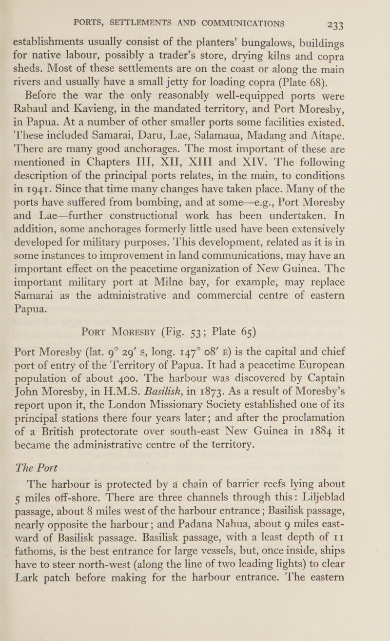 establishments usually consist of the planters’ bungalows, buildings for native labour, possibly a trader’s store, drying kilns and copra sheds. Most of these settlements are on the coast or along the main rivers and usually have a small jetty for loading copra (Plate 68). Before the war the only reasonably well-equipped ports were Rabaul and Kavieng, in the mandated territory, and Port Moresby, in Papua. At a number of other smaller ports some facilities existed. These included Samarai, Daru, Lae, Salamaua, Madang and Aitape. There are many good anchorages. ‘The most important of these are mentioned in Chapters III, XII, XIII and XIV. The following description of the principal ports relates, in the main, to conditions in 1941. Since that time many changes have taken place. Many of the ports have suffered from bombing, and at some—e.g., Port Moresby and Lae—further constructional work has been undertaken. In addition, some anchorages formerly little used have been extensively developed for military purposes. This development, related as it is in some instances to improvement in land communications, may have an important effect on the peacetime organization of New Guinea. ‘The important military port at Milne bay, for example, may replace Samarai as the administrative and commercial centre of eastern Papua. Port Moressy (Fig. 53; Plate 65) Port Moresby (lat. 9° 29’ s, long. 147° 08’ £) is the capital and chief port of entry of the Territory of Papua. It had a peacetime European population of about 400. The harbour was discovered by Captain John Moresby, in H.M.S. Basilisk, in 1873. As a result of Moresby’s report upon it, the London Missionary Society established one of its principal stations there four years later; and after the proclamation of a British protectorate over south-east New Guinea in 1884 it became the administrative centre of the territory. The Port The harbour is protected by a chain of barrier reefs lying about 5 miles off-shore. There are three channels through this: Liljeblad passage, about 8 miles west of the harbour entrance ; Basilisk passage, nearly opposite the harbour; and Padana Nahua, about g miles east- _ ward of Basilisk passage. Basilisk passage, with a least depth of 11 _ fathoms, is the best entrance for large vessels, but, once inside, ships have to steer north-west (along the line of two leading lights) to clear Lark patch before making for the harbour entrance. The eastern