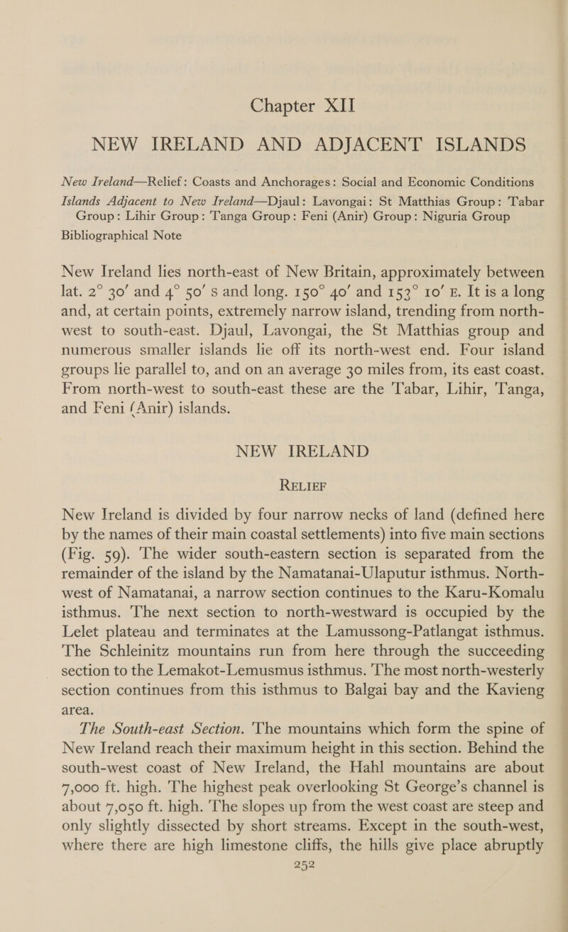 Chapter XII NEW IRELAND AND ADJACENT ISLANDS New Ireland—Relief : Coasts jad Anchorages: Social and Economic Conditions Islands Adjacent to New Ireland—Djaul: Lavongai: St Matthias Group: Tabar Group: Lihir Group: Tanga Group: Feni (Anir) Group: Niguria Group Bibliographical Note New Ireland lies north-east of New Britain, approximately between Jat. 2° 30’ and 4° 50’ s and long. 150° 40’ and 153° 10’ E. It is a long and, at certain points, extremely narrow island, trending from north- west to south-east. Djaul, Lavongai, the St Matthias group and numerous smaller islands lie off its north-west end. Four island groups lie parallel to, and on an average 30 miles from, its east coast. From north-west to south-east these are the T'abar, Lihir, ‘Tanga, and Feni (Anir) islands. NEW IRELAND RELIEF New Ireland is divided by four narrow necks of land (defined here by the names of their main coastal settlements) into five main sections (Fig. 59). [he wider south-eastern section is separated from the remainder of the island by the Namatanai-Ulaputur isthmus. North- west of Namatanai, a narrow section continues to the Karu-Komalu isthmus. The next section to north-westward is occupied by the Lelet plateau and terminates at the Lamussong-Patlangat isthmus. The Schleinitz mountains run from here through the succeeding section to the Lemakot-Lemusmus isthmus. ‘The most north-westerly section continues from this isthmus to Balgai bay and the Kavieng area. The South-east Section. 'The mountains which form the spine of New Ireland reach their maximum height in this section. Behind the south-west coast of New Ireland, the Hahl mountains are about 7,000 ft. high. The highest peak overlooking St George’s channel is about 7,050 ft. high. ‘The slopes up from the west coast are steep and only slightly dissected by short streams. Except in the south-west, where there are high limestone cliffs, the hills give place abruptly