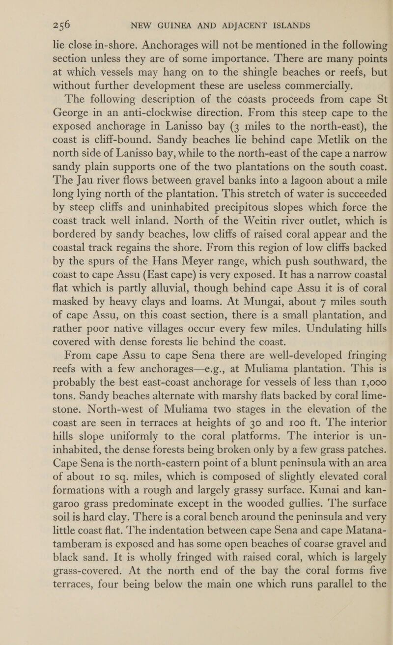 lie close in-shore. Anchorages will not be mentioned in the following section unless they are of some importance. There are many points at which vessels may hang on to the shingle beaches or reefs, but without further development these are useless commercially. The following description of the coasts proceeds from cape St George in an anti-clockwise direction. From this steep cape to the exposed anchorage in Lanisso bay (3 miles to the north-east), the coast is cliff-bound. Sandy beaches lie behind cape Metlik on the north side of Lanisso bay, while to the north-east of the cape a narrow sandy plain supports one of the two plantations on the south coast. The Jau river flows between gravel banks into a lagoon about a mile long lying north of the plantation. This stretch of water is succeeded by steep cliffs and uninhabited precipitous slopes which force the coast track well inland. North of the Weitin river outlet, which is bordered by sandy beaches, low cliffs of raised coral appear and the coastal track regains the shore. From this region of low cliffs backed by the spurs of the Hans Meyer range, which push southward, the coast to cape Assu (East cape) is very exposed. It has a narrow coastal flat which is partly alluvial, though behind cape Assu it is of coral masked by heavy clays and loams. At Mungai, about 7 miles south of cape Assu, on this coast section, there is a small plantation, and rather poor native villages occur every few miles. Undulating hills covered with dense forests lie behind the coast. From cape Assu to cape Sena there are well-developed fringing reefs with a few anchorages—e.g., at Muliama plantation. ‘This is probably the best east-coast anchorage for vessels of less than 1,000 tons. Sandy beaches alternate with marshy flats backed by coral lime- stone. North-west of Muliama two stages in the elevation of the coast are seen in terraces at heights of 30 and roo ft. The interior hills slope uniformly to the coral platforms. The interior is un- inhabited, the dense forests being broken only by a few grass patches. Cape Sena is the north-eastern point of a blunt peninsula with an area of about 10 sq. miles, which is composed of slightly elevated coral formations with a rough and largely grassy surface. Kunai and kan- garoo grass predominate except in the wooded gullies. The surface soil is hard clay. 'There is a coral bench around the peninsula and very little coast flat. ‘The indentation between cape Sena and cape Matana- tamberam is exposed and has some open beaches of coarse gravel and black sand. It is wholly fringed with raised coral, which is largely grass-covered. At the north end of the bay the coral forms five terraces, four being below the main one which runs parallel to the