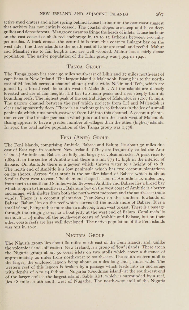 active mud craters and a hot spring behind Luise harbour on the east coast suggest that activity has not entirely ceased. The coastal slopes are steep and have deep gullies and dense forests. Mangrove swamps fringe the heads of inlets. Luise harbour on the east coast is a sheltered anchorage in 10 to 12 fathoms between two hilly peninsulas. A track crosses the central hills from this coast to Lalagot bay on the west side. The three islands to the north-east of Lihir are small and reefed. Mahur and Masahet rise to fair heights and are well wooded. Mahur has a fairly dense population. The native population of the Lihir group was 3,394 in 1940. TANGA GROUP The Tanga group lies some 50 miles south-east of Lihir and 27 miles north-east of cape Sena in New Ireland. The largest island is Malendok. Boang lies to the north- east of Malendok across a channel about 4 miles wide. Nekin and Tefa, which are joined by a broad reef, lie south-west of Malendok. All the islands are densely forested and are of fair heights. Lif has two main peaks and rises steeply from its bounding reefs. The highest peak of the central ridge of Malendok is 1,197 ft. high. The narrow channel between the reef which projects from Lif and Malendok is clear and apparently deep. There is an anchorage in 19 fathoms in the lee of a small peninsula which runs north-eastward from Lif into this channel. A coconut planta- tion covers the broader peninsula which juts out from the south-west of Malendok. Boang appears to have a greater number of villages than the other (higher) islands. In 1940 the total native population of the Tanga group was 1,778. FENI (ANIR) GROUP The Feni islands, comprising Ambitle, Babase and Balum, lie about 30 miles due east of East cape in southern New Ireland. (They are frequently called the Anir islands.) Ambitle and Babase are hilly and largely of volcanic rocks. A peak rises to 1,884 ft. in the centre of Ambitle and there is a hill 873 ft. high in the interior of Babase. On Ambitle there is a geyser which throws water to a height of 50 ft. The north end of Ambitle is a low peninsula which has two coconut plantations on its shores. Across Salat strait is the smaller island of Babase which is about 8 miles from west to east. The diamond-shaped island of Ambitle is 10 miles long from north to south and 8 miles wide. Between Ambitle and Babase lies a broad bay which is open to the south-east. Balanum bay on the west coast of Ambitle is a better anchorage, with shelter from both the north-west monsoon and the south-east trade winds. There is a coconut plantation (Nan-Sow) on the southern lowlands of Babase. Balum lies on the reef which curves off the north shore of Babase. It is a - small island, being rather more than a mile long from west to east. There is a passage through the fringing coral to a boat jetty at the west end of Balum. Coral reefs lie as much as 14 miles off the north-west coasts of Ambitle and Babase, but on their other coasts reefs are less well developed. The native population of the Feni islands was 913 in 1940. NIGURIA GROUP The Niguria group lies about 80 miles north-east of the Feni islands, and, unlike the volcanic islands off eastern New Ireland, is a group of ‘low’ islands. There are in the Niguria group about 50 coral islets on two atolls which cover a distance of approximately 20 miles from north-west to south-east. The south-eastern atoll is the larger, the enclosed lagoon being about 20 miles long and 5 miles wide. ‘The western reef of this lagoon is broken by a passage which leads into an anchorage with depths of 9 to 14 fathoms. Nugarba (Goodman island) at the south-east end of the larger atoll is the largest island. Sable islet, which is surrounded by a reef, lies 18 miles south-south-west of Nugarba. The north-west atoll of the Niguria