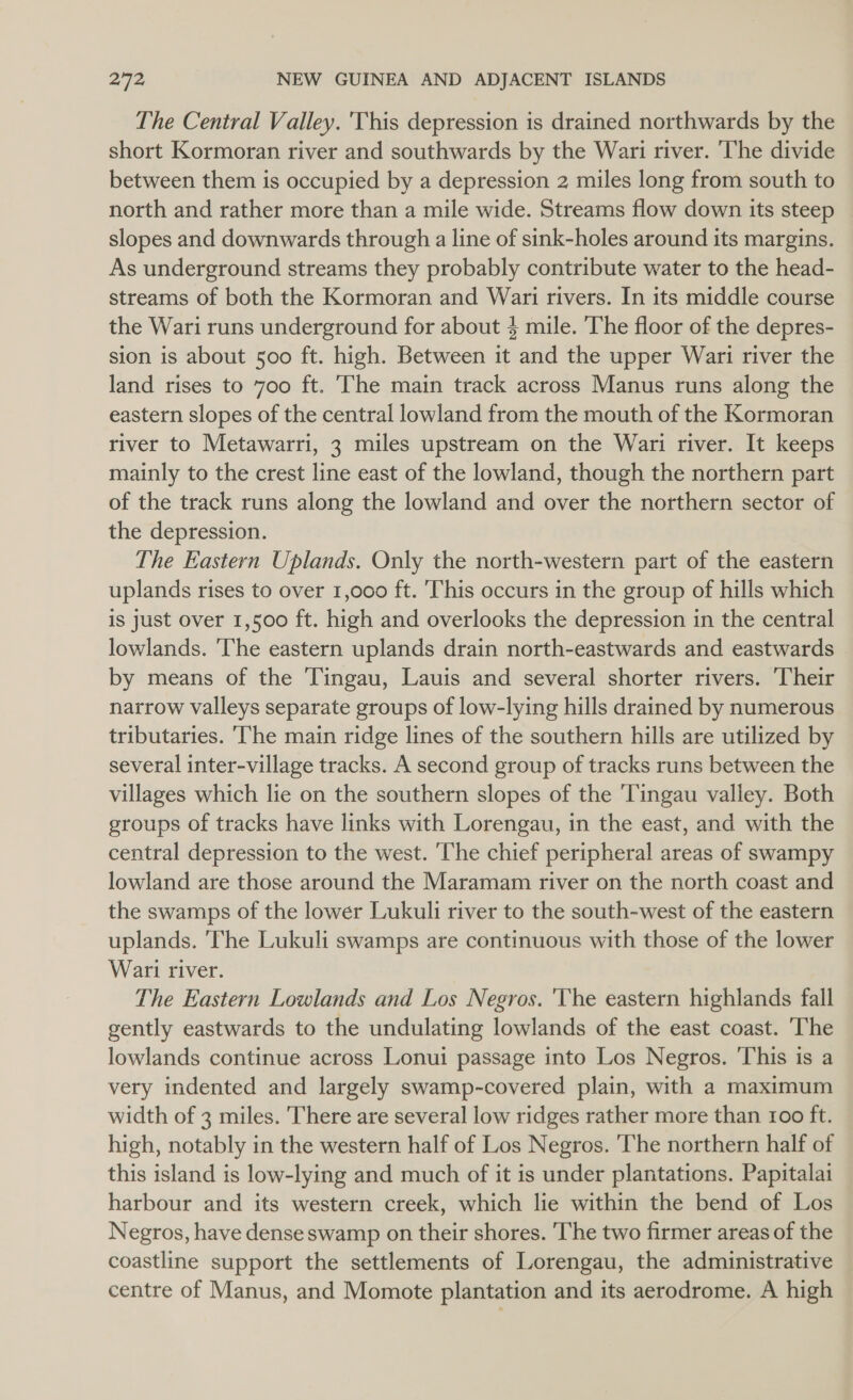 The Central Valley. This depression is drained northwards by the short Kormoran river and southwards by the Wari river. ‘The divide between them is occupied by a depression 2 miles long from south to north and rather more than a mile wide. Streams flow down its steep slopes and downwards through a line of sink-holes around its margins. As underground streams they probably contribute water to the head- streams of both the Kormoran and Wari rivers. In its middle course the Wari runs underground for about 4 mile. The floor of the depres- sion is about 500 ft. high. Between it and the upper Wari river the land rises to 700 ft. The main track across Manus runs along the eastern slopes of the central lowland from the mouth of the Kormoran river to Metawarri, 3 miles upstream on the Wari river. It keeps mainly to the crest line east of the lowland, though the northern part of the track runs along the lowland and over the northern sector of the depression. The Eastern Uplands. Only the north-western part of the eastern uplands rises to over 1,000 ft. This occurs in the group of hills which is just over 1,500 ft. high and overlooks the depression in the central lowlands. The eastern uplands drain north-eastwards and eastwards by means of the Tingau, Lauis and several shorter rivers. Their narrow valleys separate groups of low-lying hills drained by numerous tributaries. [he main ridge lines of the southern hills are utilized by several inter-village tracks. A second group of tracks runs between the villages which lie on the southern slopes of the ‘Tingau valley. Both groups of tracks have links with Lorengau, in the east, and with the central depression to the west. The chief peripheral areas of swampy lowland are those around the Maramam river on the north coast and the swamps of the lower Lukuli river to the south-west of the eastern uplands. The Lukuli swamps are continuous with those of the lower Wari river. The Eastern Lowlands and Los Negros. 'The eastern highlands fall gently eastwards to the undulating lowlands of the east coast. ‘The lowlands continue across Lonui passage into Los Negros. 'This is a very indented and largely swamp-covered plain, with a maximum width of 3 miles. There are several low ridges rather more than 100 ft. high, notably in the western half of Los Negros. ‘The northern half of this island is low-lying and much of it is under plantations. Papitalat harbour and its western creek, which lie within the bend of Los Negros, have dense swamp on their shores. ‘The two firmer areas of the coastline support the settlements of Lorengau, the administrative centre of Manus, and Momote plantation and its aerodrome. A high