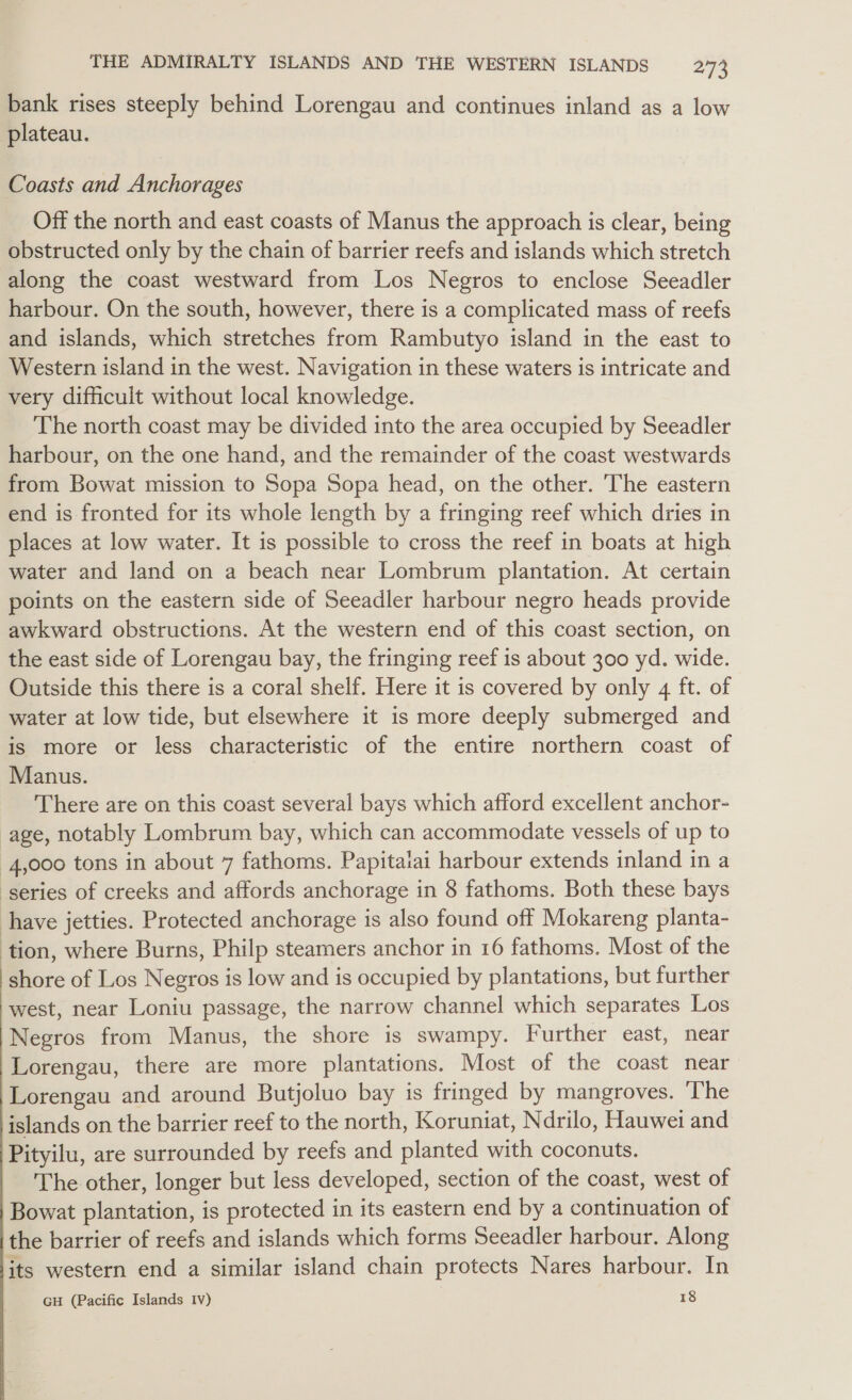 bank rises steeply behind Lorengau and continues inland as a low plateau. Coasts and Anchorages Off the north and east coasts of Manus the approach is clear, being obstructed only by the chain of barrier reefs and islands which stretch along the coast westward from Los Negros to enclose Seeadler harbour. On the south, however, there is a complicated mass of reefs and islands, which stretches from Rambutyo island in the east to Western island in the west. Navigation in these waters is intricate and very difficult without local knowledge. The north coast may be divided into the area occupied by Seeadler harbour, on the one hand, and the remainder of the coast westwards from Bowat mission to Sopa Sopa head, on the other. The eastern end is fronted for its whole length by a fringing reef which dries in places at low water. It is possible to cross the reef in boats at high water and land on a beach near Lombrum plantation. At certain points on the eastern side of Seeadler harbour negro heads provide awkward obstructions. At the western end of this coast section, on the east side of Lorengau bay, the fringing reef is about 300 yd. wide. Outside this there is a coral shelf. Here it is covered by only 4 ft. of water at low tide, but elsewhere it is more deeply submerged and is more or less characteristic of the entire northern coast of Manus. There are on this coast several bays which afford excellent anchor- age, notably Lombrum bay, which can accommodate vessels of up to 4,000 tons in about 7 fathoms. Papitaiai harbour extends inland in a series of creeks and affords anchorage in 8 fathoms. Both these bays have jetties. Protected anchorage is also found off Mokareng planta- tion, where Burns, Philp steamers anchor in 16 fathoms. Most of the shore of Los Negros is low and is occupied by plantations, but further west, near Loniu passage, the narrow channel which separates Los Negros from Manus, the shore is swampy. Further east, near Lorengau, there are more plantations. Most of the coast near Lorengau and around Butjoluo bay is fringed by mangroves. ‘The islands on the barrier reef to the north, Koruniat, Ndrilo, Hauwei and Pityilu, are surrounded by reefs and planted with coconuts. The other, longer but less developed, section of the coast, west of Bowat plantation, is protected in its eastern end by a continuation of the barrier of reefs and islands which forms Seeadler harbour. Along its western end a similar island chain protects Nares harbour. In GH (Pacific Islands Iv) 18