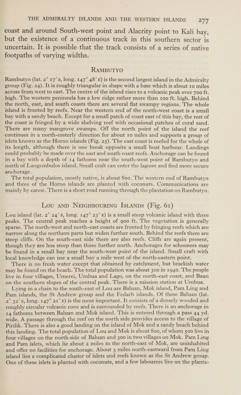 coast and around South-west point and Alacrity point to Kali bay, but the existence of a continuous track in this southern sector is uncertain. It is possible that the track consists of a series of native footpaths of varying widths. RAMBUTYO Rambutyo (lat. 2° 17’s, long. 147° 48’ £) is the second largest island in the Admiralty group (Fig. 24). It is roughly triangular in shape with a base which is about 10 miles across from west to east. The centre of the island rises to a volcanic peak over 700 ft. high. The western peninsula has a low ridge rather more than 100 ft. high. Behind the north, east, and south coasts there are several flat swampy regions. The whole island is fronted by reefs. Near the western end of the north-west coast is a small bay with a sandy beach. Except for a small patch of coast east of this bay, the rest of the coast is fringed by a wide shelving reef with occasional patches of coral sand. There are many mangrove swamps. Off the north point of the island the reef continues in a north-easterly direction for about 10 miles and supports a group of islets known as the Horno islands (Fig. 25). The east coast is reefed for the whole of its length, although there is one break opposite a small boat harbour. Landings could probably be made over the east and south coast reefs. Anchorage can be found in a bay with a depth of 14 fathoms near the south-west point of Rambutyo and north of Langembulos island. Small craft can enter the lagoon and find more secure anchorage. The total population, mostly native, is about 800. The western end of Rambutyo and three of the Horno islands are planted with coconuts. Communications are mainly by canoe. There is a short road running through the plantation on Rambutyo. Lou aND NEIGHBOURING IsLANDs (Fig. 61) Lou island (lat. 2° 24’ s, long. 147° 23’ E) is a small steep volcanic island with three peaks. The central peak reaches a height of goo ft. The vegetation is generally sparse. The north-west and north-east coasts are fronted by fringing reefs which are narrow along the northern parts but widen further south. Behind the reefs there are steep cliffs. On the south-east side there are also reefs. Cliffs are again present, though they are less steep than those further north. Anchorages for schooners may be found in a small bay near the south-west point of the island. Small craft with local knowledge can use a small bay a mile west of the north-eastern point. There is no fresh water except that obtained by catchment, but brackish water may be found on the beach. The total population was about 300 in 1940. The people live in four villages, Umerei, Umbua and Lago, on the north-east coast, and Baun on the southern slopes of the central peak. There is a mission station at Umbua. Lying in a chain to the south-east of Lou are Baluan, Mok island, Pam Ling and Pam islands, the St Andrew group and the Fedarb islands. Of these Baluan (lat. 2° 32’8, long. 147° 21’ E) is the most important. It consists of a densely wooded and roughly circular volcanic cone and is surrounded by reefs. ‘There is an anchorage in 14 fathoms between Baluan and Mok island. This is entered through a pass 44 yd. wide. A passage through the reef on the north side provides access to the village of Pirilik. There is also a good landing on the island of Mok and a sandy beach behind this landing. The total population of Lou and Mok is about 800, of whom 500 live in four villages on the north side of Baluan and 300 in two villages on Mok. Pam Ling and Pam islets, which lie about 2 miles to the north-east of Mok, are uninhabited and offer no facilities for anchorage. About 3 miles north-eastward from Pam Ling island lies a complicated cluster of islets and reefs known as the St Andrew group. One of these islets is planted with coconuts, and a few labourers live on the planta-