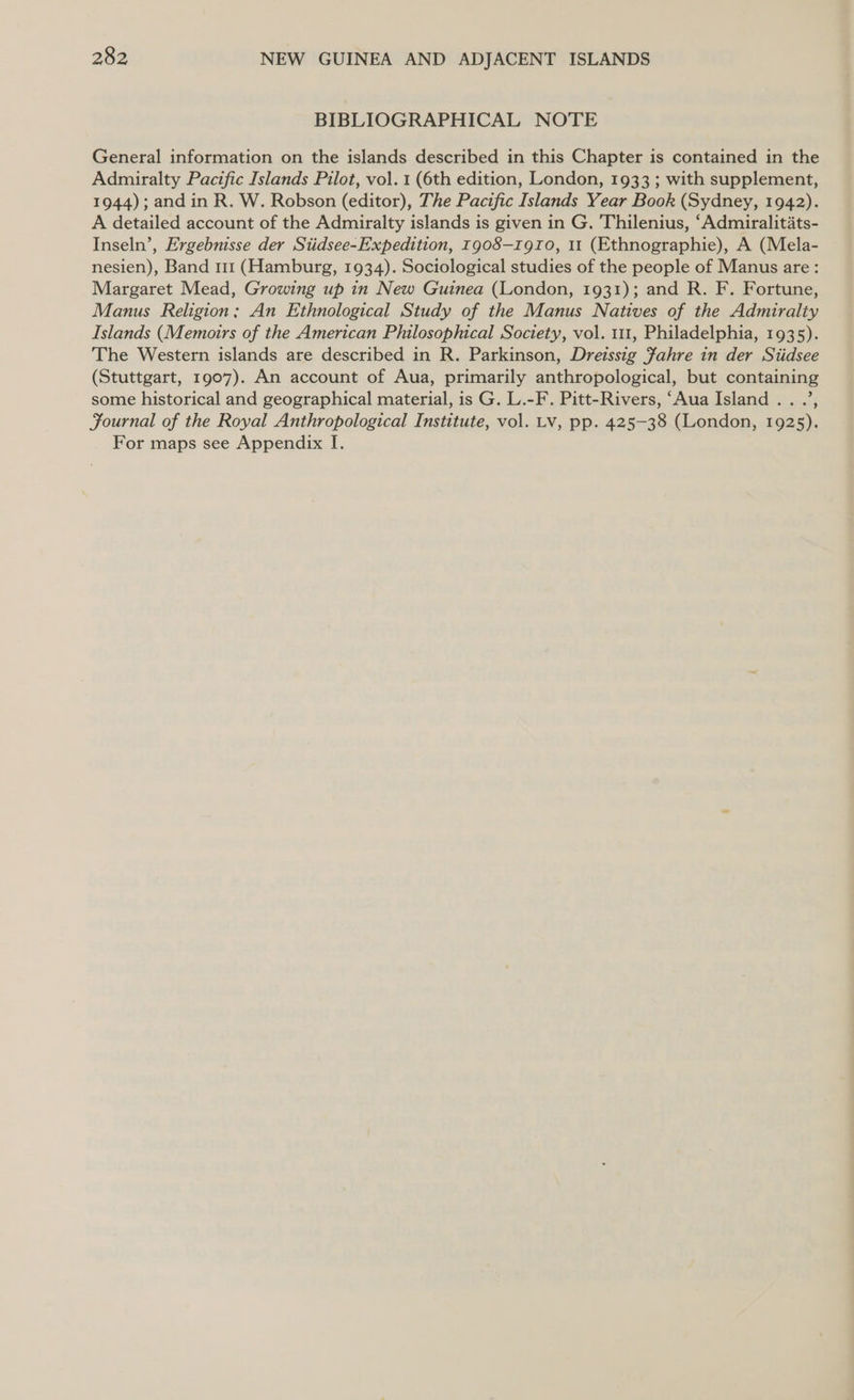 BIBLIOGRAPHICAL NOTE General information on the islands described in this Chapter is contained in the Admiralty Pacific Islands Pilot, vol. 1 (6th edition, London, 1933 ; with supplement, 1944); and in R. W. Robson (editor), The Pacific Islands Year Book (Sydney, 1942). A detailed account of the Admiralty islands is given in G. Thilenius, ‘Admiralitats- Inseln’, Ergebnisse der Siidsee-Expedition, 1908—rgto, 11 (Ethnographie), A (Mela- nesien), Band 111 (Hamburg, 1934). Sociological studies of the people of Manus are: Margaret Mead, Growing up in New Guinea (London, 1931); and R. F. Fortune, Manus Religion; An Ethnological Study of the Manus Natives of the Admiralty Islands (Memoirs of the American Philosophical Society, vol. 111, Philadelphia, 1935). The Western islands are described in R. Parkinson, Dreissig fahre in der Siidsee (Stuttgart, 1907). An account of Aua, primarily anthropological, but containing some historical and geographical material, is G. L.-F. Pitt-Rivers, ‘Aua Island... .’, Fournal of the Royal Anthropological Institute, vol. Lv, pp. 425-38 (London, 1925). For maps see Appendix I.