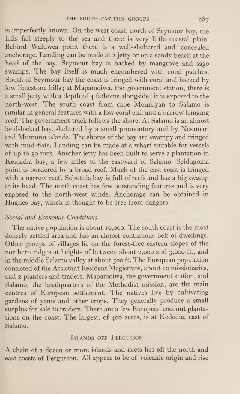 is imperfectly known. On the west coast, north of Seymour bay, the hills fall steeply to the sea and there is very little coastal plain. Behind Waluwea point there is a well-sheltered and concealed anchorage. Landing can be made at a jetty or on a sandy beach at the head of the bay. Seymour bay is backed by mangrove and sago swamps. ‘The bay itself is much encumbered with coral patches. South of Seymour bay the coast is fringed with coral and backed by low limestone hills; at Mapamoiwa, the government station, there is a small jetty with a depth of 4 fathoms alongside; it is exposed to the north-west. [The south coast from cape Mourilyan to Salamo is similar in general features with a low coral cliff and a narrow fringing reef. ‘The government track follows the shore. At Salamo is an almost land-locked bay, sheltered by a small promontory and by Nesamari and Mumunu islands. The shores of the bay are swampy and fringed with mud-flats. Landing can be made at a wharf suitable for vessels of up to 50 tons. Another jetty has been built to serve a plantation in Kemadia bay, a few miles to the eastward of Salamo. Seblugoma point is bordered by a broad reef. Much of the east coast is fringed with a narrow reef. Sebutuia bay is full of reefs and has a big swamp at its head. The north coast has few outstanding features and is very exposed to the north-west winds. Anchorage can be obtained in Hughes bay, which is thought to be free from dangers. Social and Economic Conditions The native population is about 10,000. 'The south coast is the most densely settled area and has an almost continuous belt of dwellings. Other groups of villages lie on the forest-free eastern slopes of the northern ridges at heights of between about 2,000 and 3,000 ft., and in the middle Salamo valley at about 500 ft. The European population consisted of the Assistant Resident Magistrate, about 10 missionaries, and 2 planters and traders. Mapamoiwa, the government station, and Salamo, the headquarters of the Methodist mission, are the main centres of European settlement. The natives live by cultivating gardens of yams and other crops. They generally produce a small surplus for sale to traders. There are a few European coconut planta- tions on the coast. The largest, of 400 acres, is at Kededia, east of ‘Salamo. IsLANDS OFF FERGUSSON A chain of a dozen or more islands and islets lies off the north and east coasts of Fergusson. All appear to be of volcanic origin and rise