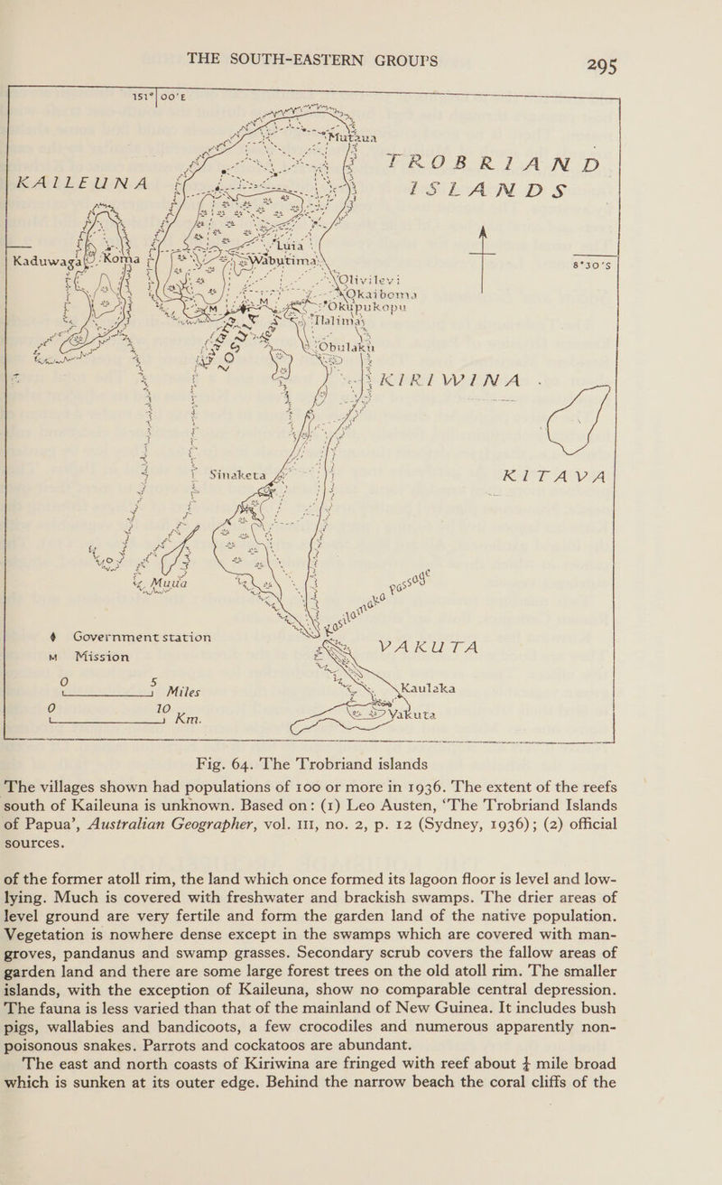    TROBRIAND RBA Ds  Ss04S slits “Tatima: ay SKIRIWINA          RET AVA asst 1.0: a 4 G i Sel ai station VAKUTA m Mission O 5 ‘ | Miles ey Kaulaka &lt;——— km. eee aie |  Fig. 64. The Trobriand islands ‘The villages shown had populations of 100 or more in 1936. The extent of the reefs south of Kaileuna is unknown. Based on: (1) Leo Austen, ‘The Trobriand Islands of Papua’, Australian Geographer, vol. 111, no. 2, p. 12 (Sydney, 1936); (2) official sources. of the former atoll rim, the land which once formed its lagoon floor is level and low- lying. Much is covered with freshwater and brackish swamps. The drier areas of level ground are very fertile and form the garden land of the native population. Vegetation is nowhere dense except in the swamps which are covered with man- groves, pandanus and swamp grasses. Secondary scrub covers the fallow areas of garden land and there are some large forest trees on the old atoll rim. The smaller islands, with the exception of Kaileuna, show no comparable central depression. The fauna is less varied than that of the mainland of New Guinea. It includes bush pigs, wallabies and bandicoots, a few crocodiles and numerous apparently non- poisonous snakes. Parrots and cockatoos are abundant. The east and north coasts of Kiriwina are fringed with reef about } mile broad which is sunken at its outer edge. Behind the narrow beach the coral cliffs of the