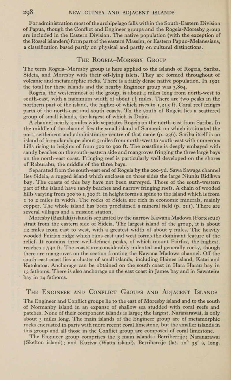 For administration most of the archipelago falls within the South-Eastern Division of Papua, though the Conflict and Engineer groups and the Rogeia-Moresby group are included in the Eastern Division. The native population (with the exception of the Rossel islanders) form part of the eastern Massim, or Eastern Papuo-Melanesians, a classification based partly on physical and partly on cultural distinctions. THE RoGEIA—~MoreEssy GROUP The term Rogeia—Moresby group is here applied to the islands of Rogeia, Sariba, Sideia, and Moresby with their off-lying islets. They are formed throughout of volcanic and metamorphic rocks. There is a fairly dense native population. In 1921 the total for these islands and the nearby Engineer group was 3,804. Rogeia, the westernmost of the group, is about 4 miles long from north-west to south-east, with a maximum width of about 14 miles. There are two peaks in the northern part of the island, the higher of which rises to 1,215 ft. Coral reef fringes parts of the north-east and south coasts. To the south of Rogeia lies a scattered group of small islands, the largest of which is Doini. A channel nearly 3 miles wide separates Rogeia on the north-east from Sariba. In the middle of the channel lies the small island of Samarai, on which is situated the port, settlement and administrative centre of that name (p. 236). Sariba itself is an island of irregular shape about 5 miles from north-west to south-east with numerous hills rising to heights of from 500 to goo ft. The coastline is deeply embayed with sandy beaches on the south-eastern side and mangroves fringing the three large bays on the north-east coast. Fringing reef is particularly well developed on the shores of Raburabu, the middle of the three bays. Separated from the south-east end of Rogeia by the 200-yd. Sawa Sawaga channel lies Sideia, a rugged island which encloses on three sides the large Niuniu Ridikwa bay. The coasts of this bay have not been surveyed. Those of the south-western part of the island have sandy beaches and narrow fringing reefs. A chain of wooded hills varying from 300 to 1,320 ft. in height forms a spine to the island which is from 1 to 2 miles in width. The rocks of Sideia are rich in economic minerals, mainly copper. The whole island has been proclaimed a mineral field (p. 211). There are several villages and a mission station. Moresby (Basilaki) island is separated by the narrow Kawana Madowa (Fortescue) strait from the eastern side of Sideia. The largest island of the group, it is about 12 miles from east to west, with a greatest width of about 7 miles. The heavily wooded Fairfax ridge which runs east and west forms the dominant feature of the relief. It contains three well-defined peaks, of which mount Fairfax, the highest, reaches 1,740 ft. The coasts are considerably indented and generally rocky, though there are mangroves on the section fronting the Kawana Madowa channel. Off the south-east coast lies a cluster of small islands, including Haines island, Katai and Katokatoa. Anchorage can be obtained on the south coast in Hara Harau bay in 13 fathoms. There is also anchorage on the east coast in James bay and in Sawateira ~ bay in 14 fathoms. THE ENGINEER AND CONFLICT GROUPS AND ADJACENT ISLANDS The Engineer and Conflict groups lie to the east of Moresby island and to the south of Normanby island in an expanse of shallow sea studded with coral reefs and patches. None of their component islands is large; the largest, Naranarawai, is only about 3 miles long. The main islands of the Engineer group are of metamorphic rocks encrusted in parts with more recent coral limestone, but the smaller islands in this group and all those in the Conflict group are composed of coral limestone. The Engineer group comprises the 3 main islands: Berriberrije; Naranarawai (Skelton island); and Kuriva (Watts island). Berriberrije (lat. 10° 35’ s, long.