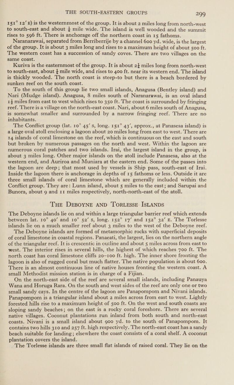 I51° 12’ E) is the westernmost of the group. It is about 2 miles long from north-west to south-east and about } mile wide. The island is well wooded and the summit rises to 596 ft. There is anchorage off the northern coast in 15 fathoms. Naranarawai, separated from Berriberrije by a channel 600 yd. wide, is the largest of the group. It is about 3 miles long and rises to a maximum height of about soo ft. The western coast has a succession of.sandy coves. There are two villages on the same coast. Kuriva is the easternmost of the group. It is about 2} miles long from north-west to south-east, about } mile wide, and rises to 400 ft. near its western end. The island is thickly wooded. The north coast is steep-to but there is a beach bordered by sunken reef on the south coast. To the south of this group lie two small islands, Anagusa (Bentley island) and Nari (Mudge island). Anagusa, 8 miles south of Naranarawai, is an oval island 1% miles from east to west which rises to 350 ft. The coast is surrounded by fringing reef. ‘There is a village on the north-east coast. Nari, about 6 miles south of Anagusa, is somewhat smaller and surrounded by a narrow fringing reef. There are no inhabitants. The Conflict group (lat. 10° 45’ s, long. 151° 43’, approx., at Panasesa island) is a large oval atoll enclosing a lagoon about 20 miles long from east to west. There are 14 islands of coral limestone on the reef, which is continuous on the east and south but broken by numerous passages on the north and west. Within the lagoon are numerous coral patches and two islands. Irai, the largest island in the group, is about 3 miles long. Other major islands on the atoll include Panasesa, also at the western end, and Auriroa and Muniara at the eastern end. Some of the passes into the lagoon are deep; that most used by vessels is Ship pass, south-east of Irai. Inside the lagoon there is anchorage in depths of 15 fathoms or less. Outside it are three small islands of coral limestone which are generally included within the Conflict group. They are: Lunn island, about 5 miles to the east; and Sarupai and Bunora, about 9 and 11 miles respectively, north-north-east of the atoll. THE DEBOYNE AND 'TORLESSE ISLANDS The Deboyne islands lie on and within a large triangular barrier reef which extends between lat. 10° 40’ and 10° 52’ Ss, long. 152° 17’ and 152° 32’ E. The Torlesse islands lie on a much smaller reef about 3 miles to the west of the Deboyne reef. The Deboyne islands are formed of metamorphic rocks with superficial deposits of coral limestone in coastal regions. Panaeati, the largest, lies on the northern angle of the triangular reef. It is crescentic in cutline and about 5 miles across from east to west. The interior rises in several hills, the highest of which reaches 700 ft. 'The north coast has coral limestone cliffs 20-100 ft. high. The inner shore fronting the lagoon is also of rugged coral but much flatter. The native population is about 600. There is an almost continuous line of native houses fronting the western coast. A small Methodist mission station is in charge of a Fijian. On the north-east side of the reef are several small islands, including Panauya Wana and Horuga Rara. On the south and west sides of the reef are only one or two small sandy cays. In the centre of the lagoon are Panapompom and Nivani islands. Panapompom is a triangular island about 2 miles across from east to west. Lightly forested hills rise to a maximum height of 500 ft. On the west and south coasts are sloping sandy beaches; on the east is a rocky coral foreshore. There are several native villages. Coconut plantations run inland from both south and north-east coasts. Nivani is a small island about goo yd. to the south of Panapompom. It contains two hills 310 and 257 ft. high respectively. The north-east coast has a sandy beach suitable for landing; elsewhere the coast consists of a coral shelf. A coconut plantation covers the island. The Torlesse islands are three small flat islands of raised coral. They lie on the