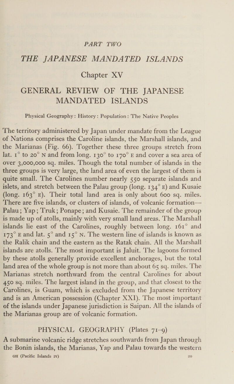 PART TWO THE JAPANESE MANDATED ISLANDS Chapter XV GENERAL REVIEW OF THE JAPANESE MANDATED ISLANDS Physical Geography: History: Population : The Native Peoples The territory administered by Japan under mandate from the League of Nations comprises the Caroline islands, the Marshall islands, and the Marianas (Fig. 66). Together these three groups stretch from lat. 1° to 20° N and from long. 130° to 170° E and cover a sea area of over 3,000,000 sq. miles. Though the total number of islands in the three groups is very large, the land area of even the largest of them is quite small. The Carolines number nearly 550 separate islands and islets, and stretch between the Palau group (long. 134° £) and Kusaie (long. 163° £). Their total land area is only about 600 sq. miles. There are five islands, or clusters of islands, of volcanic formation— Palau; Yap; ‘Truk; Ponape; and Kusaie. The remainder of the group is made up of atolls, mainly with very small land areas. ‘The Marshall islands lie east of the Carolines, roughly between long. 161° and 173° Eand lat. 5° and 15° N. The western line of islands is known as the Ralik chain and the eastern as the Ratak chain. All the Marshall islands are atolls. The most important is Jaluit. The lagoons formed by these atolls generally provide excellent anchorages, but the total land area of the whole group is not more than about 65 sq. miles. ‘The Marianas stretch northward from the central Carolines for about 450 sq. miles. The largest island in the group, and that closest to the Carolines, is Guam, which is excluded from the Japanese territory and is an American possession (Chapter XXI). ‘The most important of the islands under Japanese jurisdiction is Saipan. All the islands of the Marianas group are of volcanic formation. PHYSICAL GEOGRAPHY (Plates 71-9) A submarine volcanic ridge stretches southwards from Japan through the Bonin islands, the Marianas, Yap and Palau towards the western GH (Pacific Islands Iv) 20