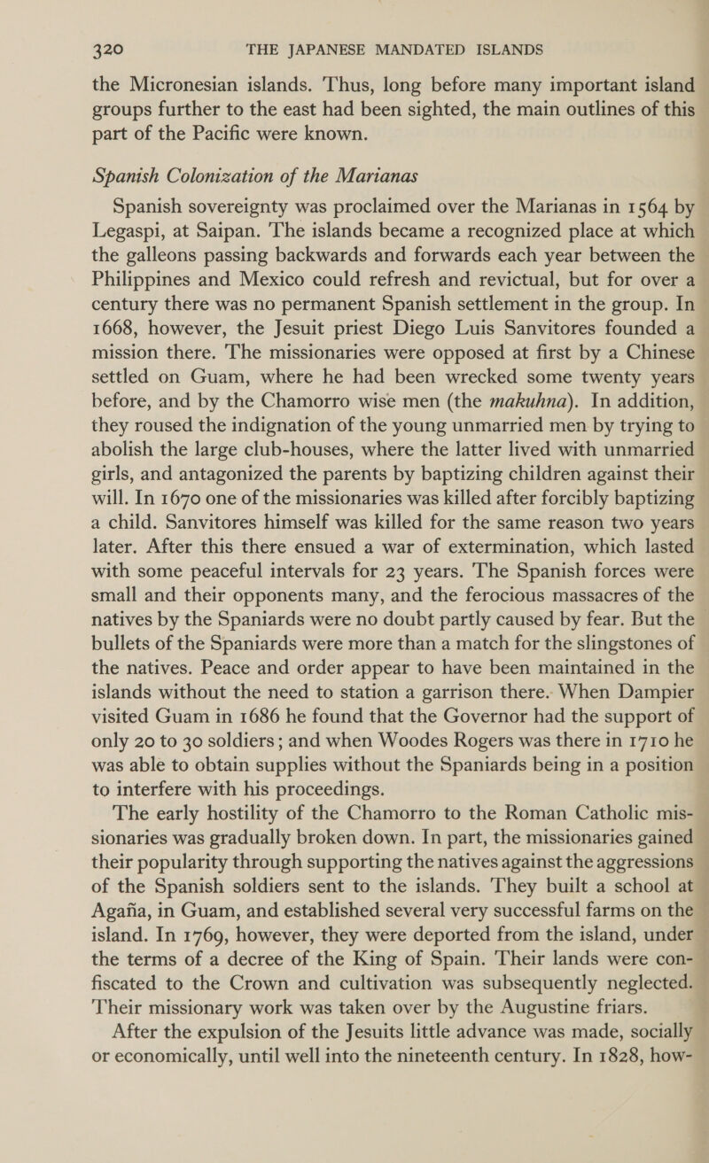 the Micronesian islands. Thus, long before many important island groups further to the east had been sighted, the main outlines of this part of the Pacific were known. Spanish Colonization of the Marianas Spanish sovereignty was proclaimed over the Marianas in 1564 by Legaspi, at Saipan. The islands became a recognized place at which the galleons passing backwards and forwards each year between the Philippines and Mexico could refresh and revictual, but for over a century there was no permanent Spanish settlement in the group. In | 1668, however, the Jesuit priest Diego Luis Sanvitores founded a mission there. The missionaries were opposed at first by a Chinese settled on Guam, where he had been wrecked some twenty years before, and by the Chamorro wise men (the makuhna). In addition, they roused the indignation of the young unmarried men by trying to abolish the large club-houses, where the latter lived with unmarried girls, and antagonized the parents by baptizing children against their will. In 1670 one of the missionaries was killed after forcibly baptizing a child. Sanvitores himself was killed for the same reason two years later. After this there ensued a war of extermination, which lasted with some peaceful intervals for 23 years. The Spanish forces were small and their opponents many, and the ferocious massacres of the natives by the Spaniards were no doubt partly caused by fear. But the — bullets of the Spaniards were more than a match for the slingstones of — the natives. Peace and order appear to have been maintained in the islands without the need to station a garrison there. When Dampier visited Guam in 1686 he found that the Governor had the support of only 20 to 30 soldiers ; and when Woodes Rogers was there in 1710 he was able to obtain supplies without the Spaniards being in a position to interfere with his proceedings. The early hostility of the Chamorro to the Roman Catholic mis- sionaries was gradually broken down. In part, the missionaries gained their popularity through supporting the natives against the aggressions — of the Spanish soldiers sent to the islands. They built a school at — Agafia, in Guam, and established several very successful farms on the — island. In 1769, however, they were deported from the island, under the terms of a decree of the King of Spain. Their lands were con- fiscated to the Crown and cultivation was subsequently neglected. Their missionary work was taken over by the Augustine friars. After the expulsion of the Jesuits little advance was made, socially or economically, until well into the nineteenth century. In 1828, how-