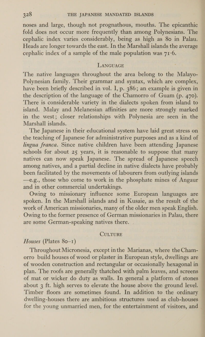 noses and large, though not prognathous, mouths. The epicanthic fold does not occur more frequently than among Polynesians. The cephalic index varies considerably, being as high as 80 in Palau. Heads are longer towards the east. In the Marshall islands the average cephalic index of a sample of the male population was 71-6. LANGUAGE The native languages throughout the area belong to the Malayo- Polynesian family. ‘Their grammar and syntax, which are complex, have been briefly described in vol. I, p. 386; an example is given in the description of the language of the Chamorro of Guam (p. 470). There is considerable variety in the dialects spoken from island to island. Malay and Melanesian affinities are more strongly marked in the west; closer relationships with Polynesia are seen in the Marshall islands. The Japanese in their educational system have laid great stress on the teaching of Japanese for administrative purposes and as a kind of lingua franca. Since native children have been attending Japanese schools for about 25 years, it is reasonable to suppose that many natives can now speak Japanese. The spread of Japanese speech among natives, and a partial decline in native dialects have probably been facilitated by the movements of labourers from outlying islands —e.g., those who come to work in the phosphate mines of Angaur and in other commercial undertakings. Owing to missionary influence some European languages are spoken. In the Marshall islands and in Kusaie, as the result of the work of American missionaries, many of the older men speak English. Owing to the former presence of German missionaries in Palau, there are some German-speaking natives there. CULTURE Houses (Plates 80-1) Throughout Micronesia, except inthe Marianas, where the Cham- orro build houses of wood or plaster in European style, dwellings are of wooden construction and rectangular or occasionally hexagonal in plan. The roofs are generally thatched with palm leaves, and screens of mat or wicker do duty as walls. In general a platform of stones about 3 ft. high serves to elevate the house above the ground level. Timber floors are sometimes found. In addition to the ordinary dwelling-houses there are ambitious structures used as club-houses for the young unmarried men, for the entertainment of visitors, and