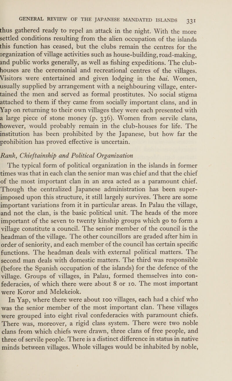 thus gathered ready to repel an attack in the night. With the more settled conditions resulting from the alien occupation of the islands this function has ceased, but the clubs remain the centres for the organization of village activities such as house-building, road-making, and public works generally, as well as fishing expeditions. The club- houses are the ceremonial and recreational centres of the villages. Visitors were entertained and given lodging in the bai. Women, usually supplied by arrangement with a neighbouring village, enter- tained the men and served as formal prostitutes. No social stigma attached to them if they came from socially important clans, and in Yap on returning to their own villages they were each presented with a large piece of stone money (p. 336). Women from servile clans, however, would probably remain in the club-houses for life. The institution has been prohibited by the Japanese, but how far the prohibition has proved effective is uncertain. Rank, Chieftainship and Political Organization The typical form of political organization in the islands in former times was that in each clan the senior man was chief and that the chief of the most important clan in an area acted as a paramount chief. Though the centralized Japanese administration has been super- imposed upon this structure, it still largely survives. There are some important variations from it in particular areas. In Palau the village, and not the clan, is the basic political unit. The heads of the more important of the seven to twenty kinship groups which go to form a village constitute a council. ‘The senior member of the council is the headman of the village. The other councillors are graded after him in order of seniority, and each member cf the council has certain specific functions. The headman deals with external political matters. ‘The second man deals with domestic matters. The third was responsible (before the Spanish occupation of the islands) for the defence of the village. Groups of villages, in Palau, formed themselves into con- federacies, of which there were about 8 or 10. The most important were Koror and Melekeiok. In Yap, where there were about 100 villages, each had a chief who was the senior member of the most important clan. ‘These villages were grouped into eight rival confederacies with paramount chiefs. There was, moreover, a rigid class system. ‘There were two noble clans from which chiefs were drawn, three clans of free people, and three of servile people. There is a distinct difference in status in native minds between villages. Whole villages would be inhabited by noble,