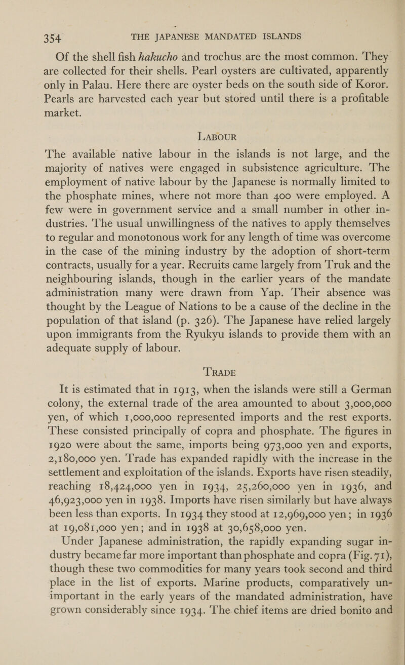 Of the shell fish hakucho and trochus are the most common. ‘They are collected for their shells. Pearl oysters are cultivated, apparently only in Palau. Here there are oyster beds on the south side of Koror. Pearls are harvested each year but stored until there is a profitable market. LABOUR The available native labour in the islands is not large, and the majority of natives were engaged in subsistence agriculture. The — employment of native labour by the Japanese is normally limited to the phosphate mines, where not more than 400 were employed. A few were in government service and a small number in other in- dustries. The usual unwillingness of the natives to apply themselves to regular and monotonous work for any length of time was overcome in the case of the mining industry by the adoption of short-term contracts, usually for a year. Recruits came largely from ‘Truk and the neighbouring islands, though in the earlier years of the mandate administration many were drawn from Yap. Their absence was thought by the League of Nations to be a cause of the decline in the population of that island (p. 326). The Japanese have relied largely upon immigrants from the Ryukyu islands to provide them with an adequate supply of labour. TRADE It is estimated that in 1913, when the islands were still a German colony, the external trade of the area amounted to about 3,000,000 yen, of which 1,000,000 represented imports and the rest exports. These consisted principally of copra and phosphate. The figures in 1920 were about the same, imports being 973,000 yen and exports, 2,180,000 yen. ‘Trade has expanded rapidly with the increase in the settlement and exploitation of the islands. Exports have risen steadily, reaching 18,424,000 yen in 1934, 25,260,000 yen in 1936, and 46,923,000 yen in 1938. Imports have risen similarly but have always been less than exports. In 1934 they stood at 12,969,000 yen; in 1936 at 19,081,000 yen; and in 1938 at 30,658,000 yen. Under Japanese administration, the rapidly expanding sugar in- dustry became far more important than phosphate and copra (Fig.71), _ though these two commodities for many years took second and third place in the list of exports. Marine products, comparatively un- important in the early years of the mandated administration, have grown considerably since 1934. The chief items are dried bonito and