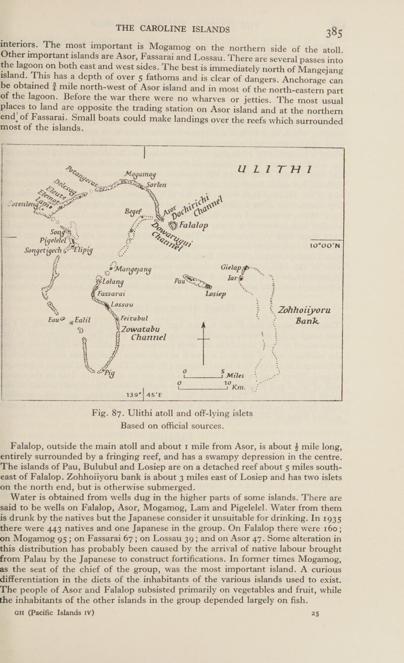 interiors. The most important is Mogamog on the northern side of the atoll Other important islands are Asor, Fassarai and Lossau. There are several passes ivi the lagoon on both east and west sides. The best is immediately north of Mangejang island. This has a depth of over 5 fathoms and is clear of dangers. Anchorage can be obtained } mile north-west of Asor island and in most of the north-eastern part of the lagoon. Before the war there were no wharves or jetties. The most usual places to land are opposite the trading station on Asor island and at the northern end! of Fassarai. Small boats could make landings over the reefs which surrounded most of the islands.  oO 10 ne es eRe: 139°) 45’E | | ey ame Ce ro) : s 2 Ty of Ea Sorlen | &amp; Sy, Gover ee i a ee : Wt Ag } ~orenleng *@e ons yan Gat’ go | ae Begef, EpSHocl CW SOs see &lt; i wes Fa lalop &lt; S OQ, iy s Pi song : Z ery igelelel se. as mS ery 10°00'N Songetigech fe hipig oe e7* 10°OO’N 8 ke woah ies iH 22 Mangeang Gielap im, Foo ee tom, as Fassarat Losiep “t, 2 : L Te e — ae : +, Zohhoityoru Eau? Fail 5 a Pee Bank 3 Zowatabu E 7 i Channel : ff | Bod. lag %s, i, 0 5 Pig bo Se Males. \   Fig. 87. Ulithi atoll and off-lying islets Based on official sources. Falalop, outside the main atoll and about 1 mile from Asor, is about 4 mile long, entirely surrounded by a fringing reef, and has a swampy depression in the centre. The islands of Pau, Bulubul and Losiep are on a detached reef about 5 miles south- east of Falalop. Zohhoiiyoru bank is about 3 miles east of Losiep and has two islets on the north end, but is otherwise submerged. Water is obtained from wells dug in the higher parts of some islands. There are said to be wells on Falalop, Asor, Mogamog, Lam and Pigelelel. Water from them is drunk by the natives but the Japanese consider it unsuitable for drinking. In 1935 there were 443 natives and one Japanese in the group. On Falalop there were 160; on Mogamog 95; on Fassarai 67 ; on Lossau 39; and on Asor 47. Some alteration in this distribution has probably been caused by the arrival of native labour brought from Palau by the Japanese to construct fortifications. In former times Mogamog, as the seat of the chief of the group, was the most important island. A curious differentiation in the diets of the inhabitants of the various islands used to exist. The people of Asor and Falalop subsisted primarily on vegetables and fruit, while the inhabitants of the other islands in the group depended largely on fish. GH (Pacific Islands Iv) 25